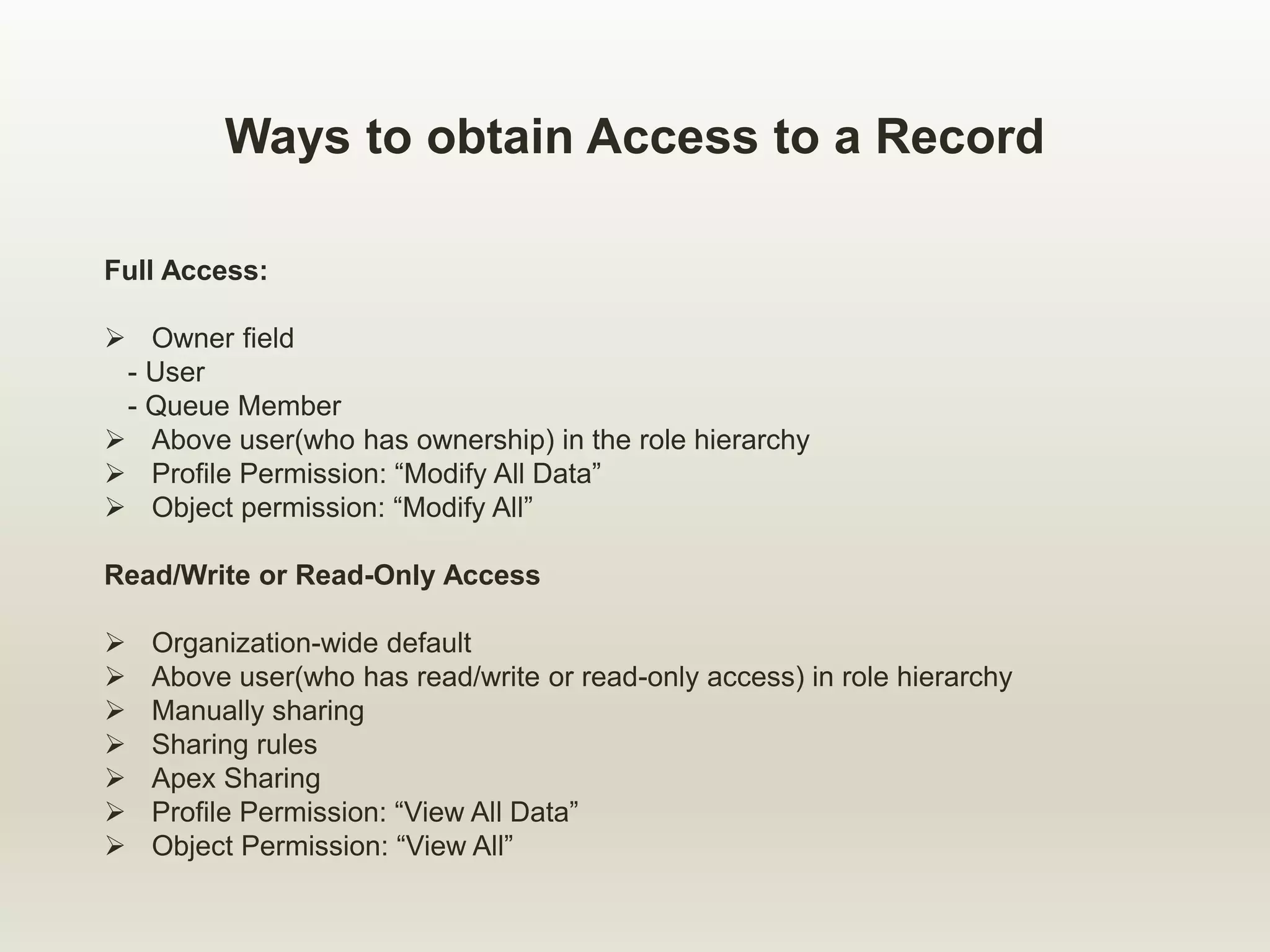 Ways to obtain Access to a Record
Full Access:
 Owner field
- User
- Queue Member
 Above user(who has ownership) in the role hierarchy
 Profile Permission: “Modify All Data”
 Object permission: “Modify All”
Read/Write or Read-Only Access
 Organization-wide default
 Above user(who has read/write or read-only access) in role hierarchy
 Manually sharing
 Sharing rules
 Apex Sharing
 Profile Permission: “View All Data”
 Object Permission: “View All”
 