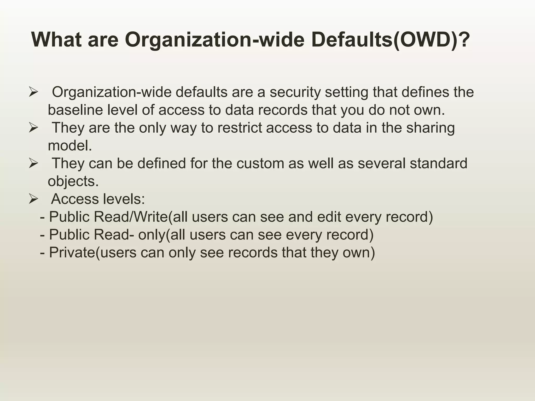 What are Organization-wide Defaults(OWD)?
 Organization-wide defaults are a security setting that defines the
baseline level of access to data records that you do not own.
 They are the only way to restrict access to data in the sharing
model.
 They can be defined for the custom as well as several standard
objects.
 Access levels:
- Public Read/Write(all users can see and edit every record)
- Public Read- only(all users can see every record)
- Private(users can only see records that they own)
 