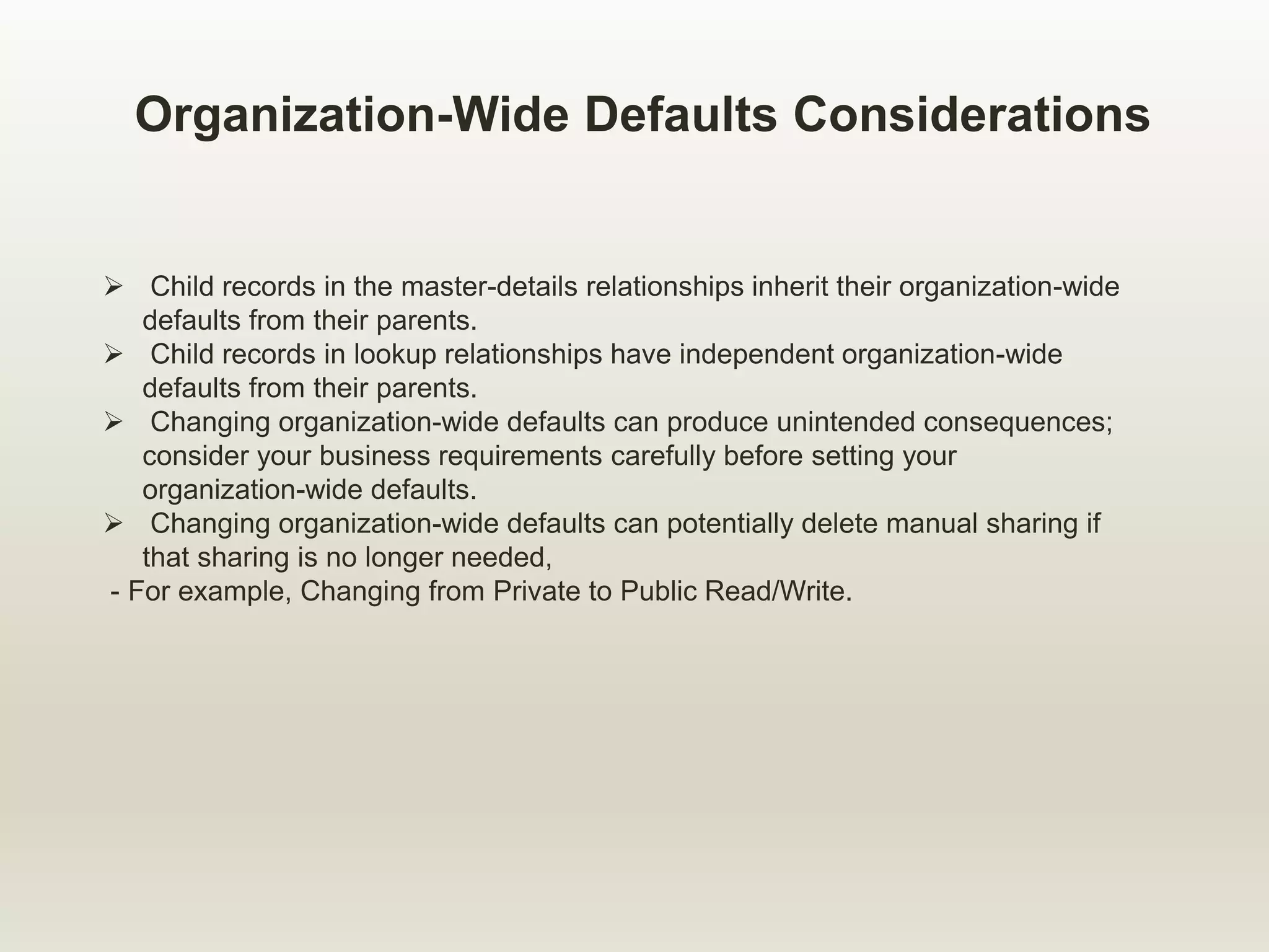 Organization-Wide Defaults Considerations
 Child records in the master-details relationships inherit their organization-wide
defaults from their parents.
 Child records in lookup relationships have independent organization-wide
defaults from their parents.
 Changing organization-wide defaults can produce unintended consequences;
consider your business requirements carefully before setting your
organization-wide defaults.
 Changing organization-wide defaults can potentially delete manual sharing if
that sharing is no longer needed,
- For example, Changing from Private to Public Read/Write.
 