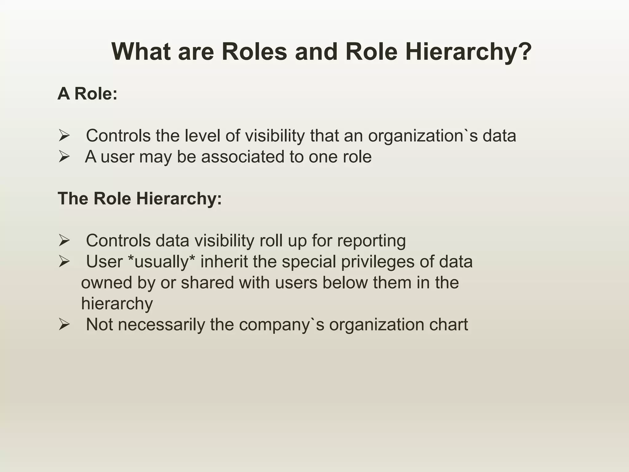What are Roles and Role Hierarchy?
A Role:
 Controls the level of visibility that an organization`s data
 A user may be associated to one role
The Role Hierarchy:
 Controls data visibility roll up for reporting
 User *usually* inherit the special privileges of data
owned by or shared with users below them in the
hierarchy
 Not necessarily the company`s organization chart
 