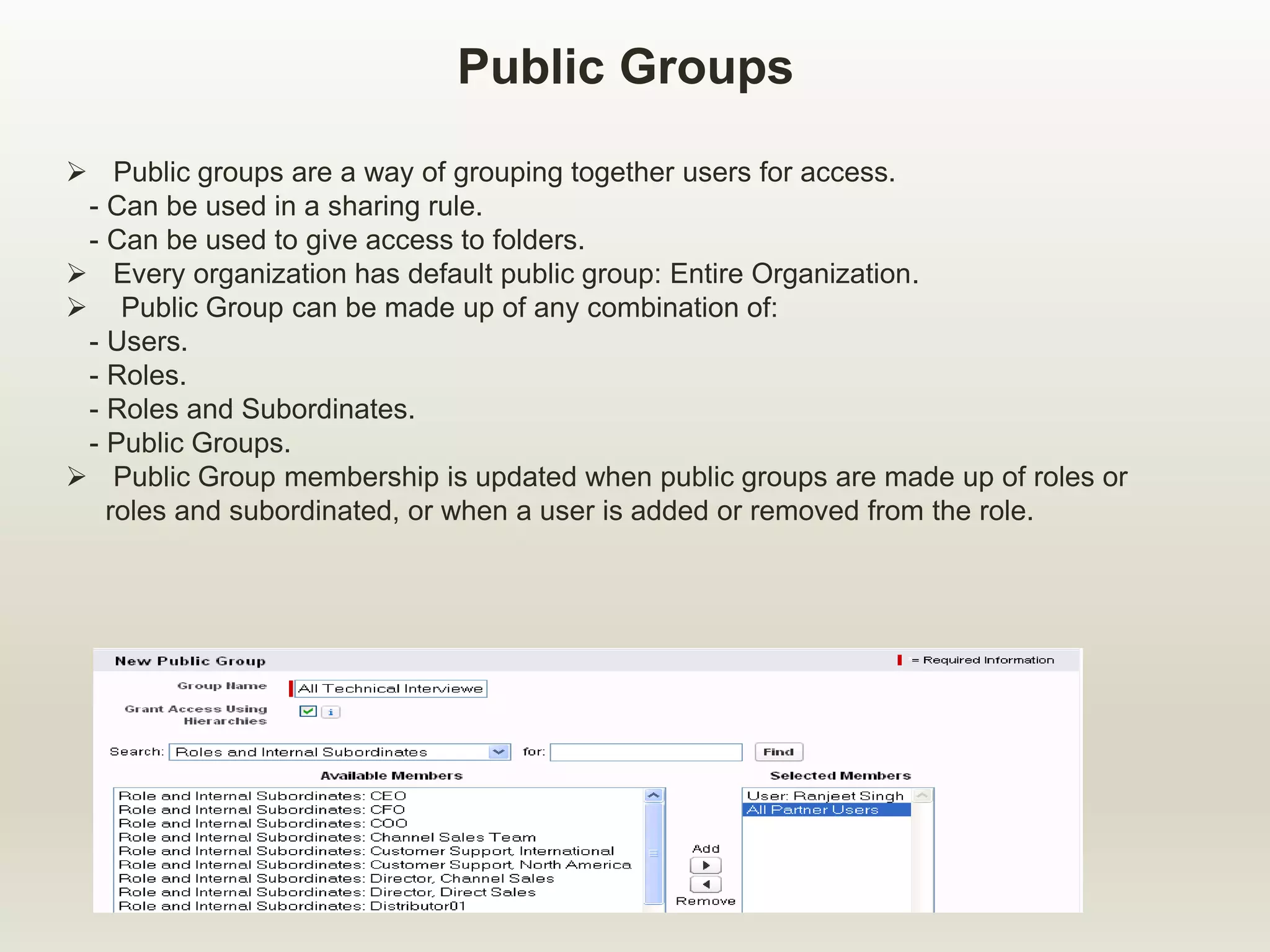 Public Groups
 Public groups are a way of grouping together users for access.
- Can be used in a sharing rule.
- Can be used to give access to folders.
 Every organization has default public group: Entire Organization.
 Public Group can be made up of any combination of:
- Users.
- Roles.
- Roles and Subordinates.
- Public Groups.
 Public Group membership is updated when public groups are made up of roles or
roles and subordinated, or when a user is added or removed from the role.
 