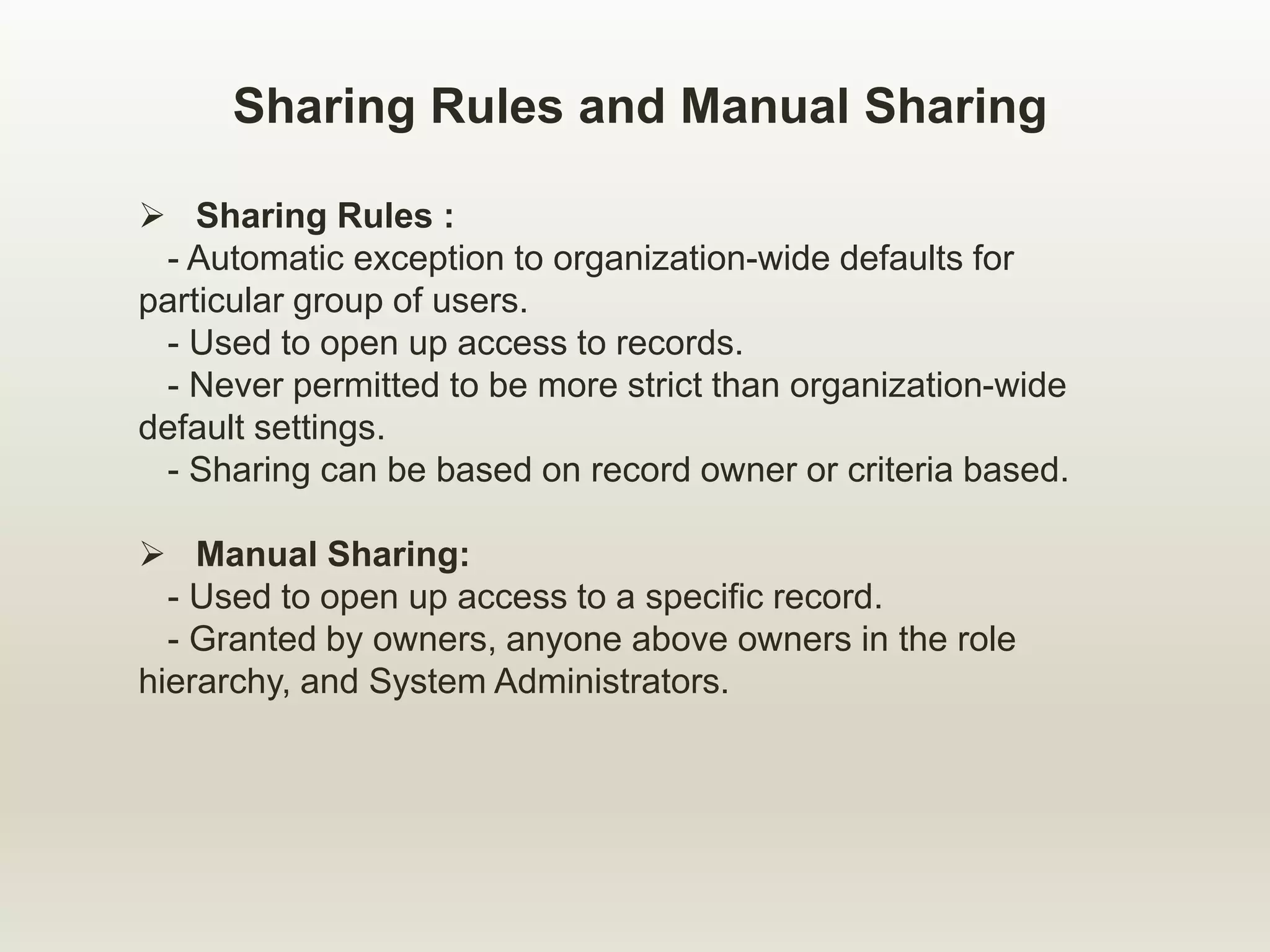 Sharing Rules and Manual Sharing
 Sharing Rules :
- Automatic exception to organization-wide defaults for
particular group of users.
- Used to open up access to records.
- Never permitted to be more strict than organization-wide
default settings.
- Sharing can be based on record owner or criteria based.
 Manual Sharing:
- Used to open up access to a specific record.
- Granted by owners, anyone above owners in the role
hierarchy, and System Administrators.
 