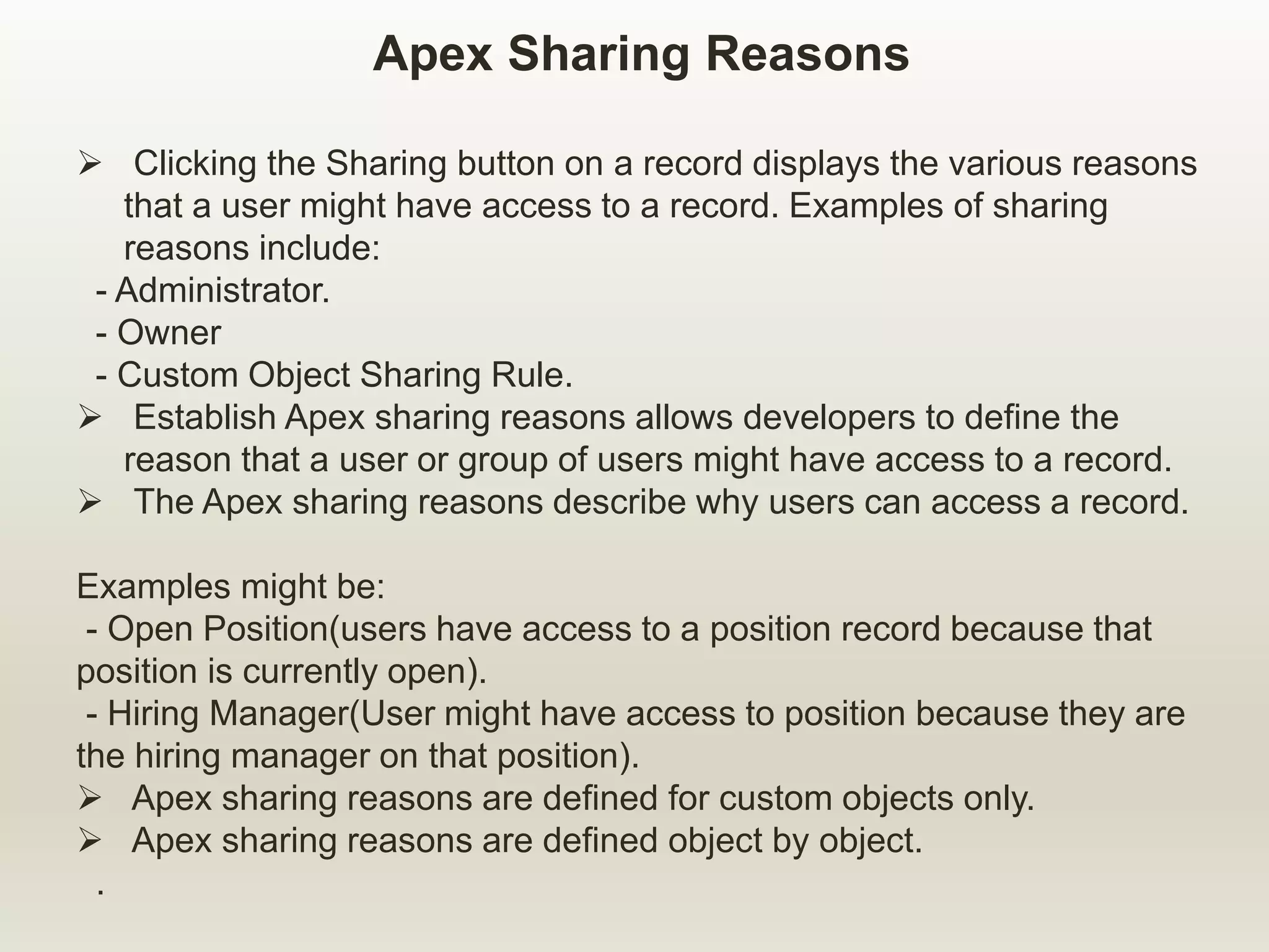 Apex Sharing Reasons
 Clicking the Sharing button on a record displays the various reasons
that a user might have access to a record. Examples of sharing
reasons include:
- Administrator.
- Owner
- Custom Object Sharing Rule.
 Establish Apex sharing reasons allows developers to define the
reason that a user or group of users might have access to a record.
 The Apex sharing reasons describe why users can access a record.
Examples might be:
- Open Position(users have access to a position record because that
position is currently open).
- Hiring Manager(User might have access to position because they are
the hiring manager on that position).
 Apex sharing reasons are defined for custom objects only.
 Apex sharing reasons are defined object by object.
.
 