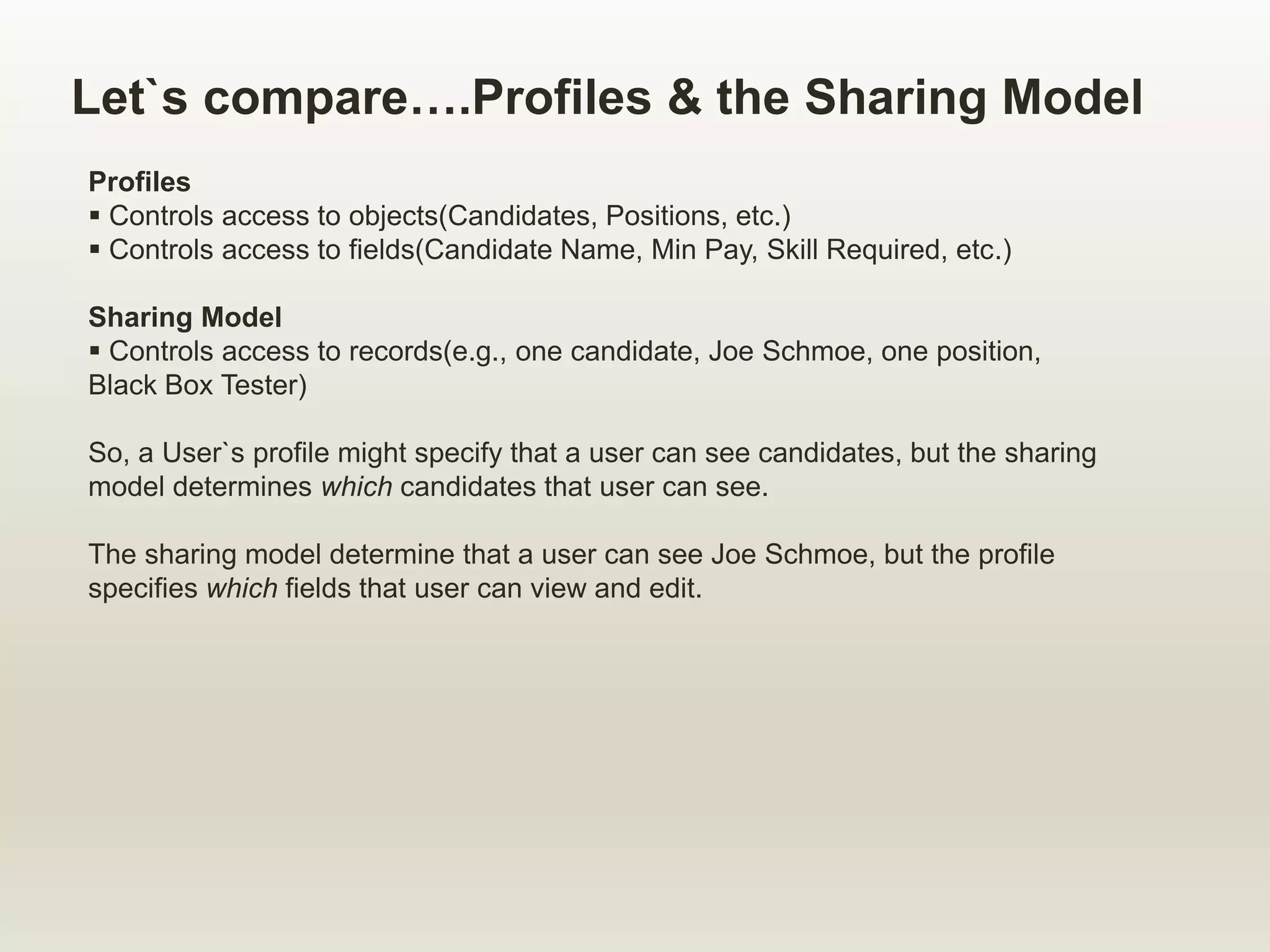 Let`s compare….Profiles & the Sharing Model
Profiles
 Controls access to objects(Candidates, Positions, etc.)
 Controls access to fields(Candidate Name, Min Pay, Skill Required, etc.)
Sharing Model
 Controls access to records(e.g., one candidate, Joe Schmoe, one position,
Black Box Tester)
So, a User`s profile might specify that a user can see candidates, but the sharing
model determines which candidates that user can see.
The sharing model determine that a user can see Joe Schmoe, but the profile
specifies which fields that user can view and edit.
 