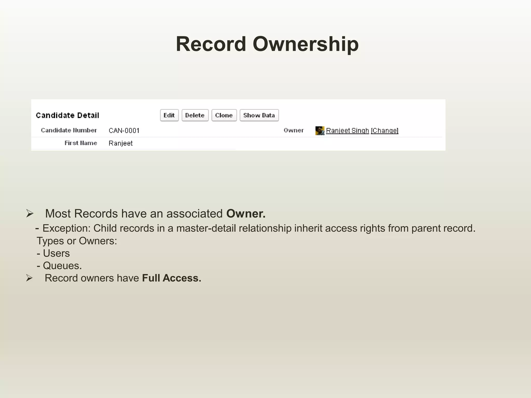 Record Ownership
 Most Records have an associated Owner.
- Exception: Child records in a master-detail relationship inherit access rights from parent record.
Types or Owners:
- Users
- Queues.
 Record owners have Full Access.
 