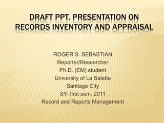 Draft PPT. presentation onrecords inventory and appraisal ROGER S. SEBASTIAN Reporter/Researcher Ph.D. (EM) student University of La Salette Santiago City SY- first sem. 2011 Record and Reports Management 