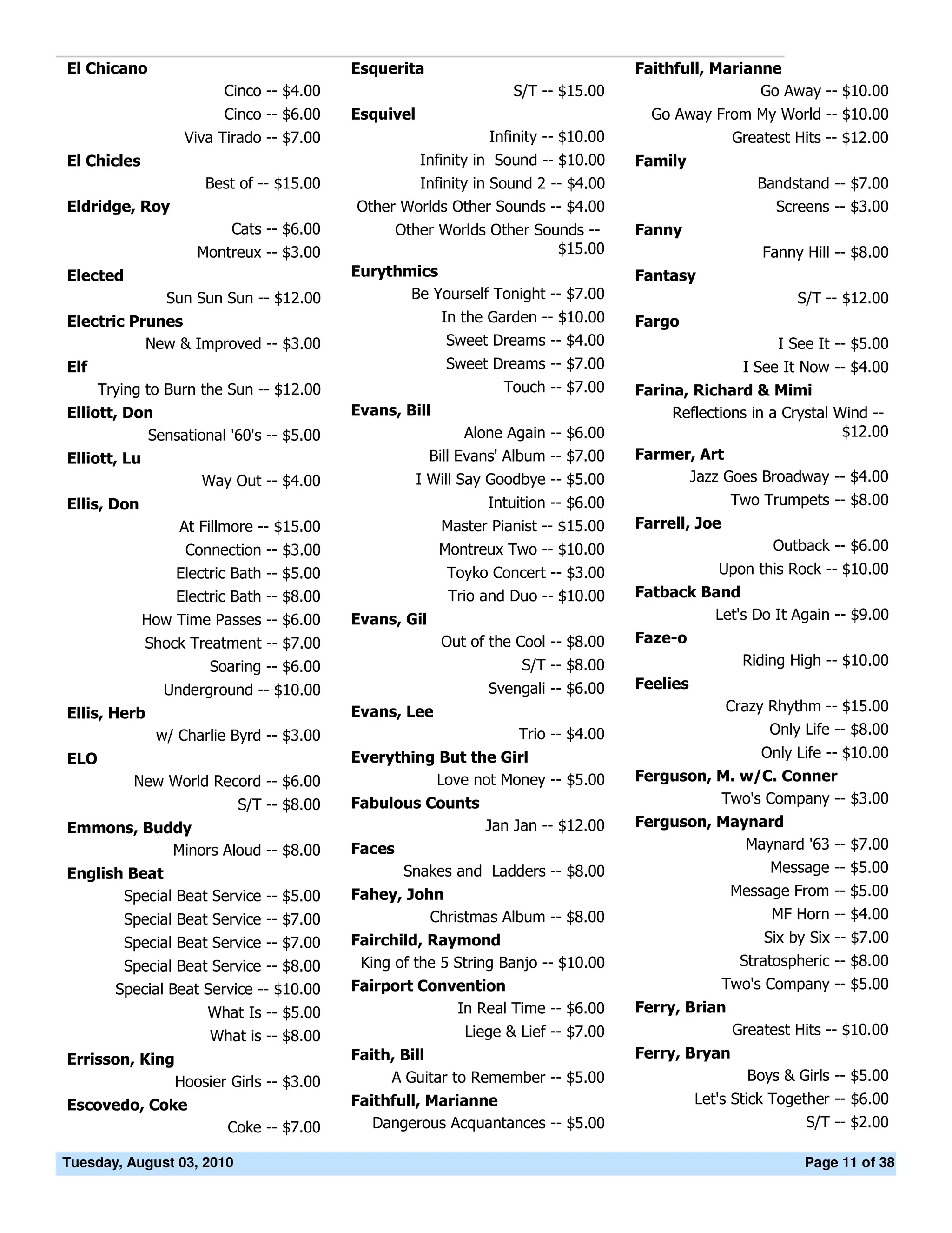 El Chicano                                Esquerita                                 Faithfull, Marianne
                        Cinco -- $4.00                             S/T -- $15.00                     Go Away -- $10.00
                        Cinco -- $6.00    Esquivel                                    Go Away From My World -- $10.00
                  Viva Tirado -- $7.00                         Infinity -- $10.00                   Greatest Hits -- $12.00
El Chicles                                           Infinity in Sound -- $10.00    Family
                      Best of -- $15.00           Infinity in Sound 2 -- $4.00                          Bandstand -- $7.00
Eldridge, Roy                             Other Worlds Other Sounds -- $4.00                              Screens -- $3.00
                         Cats -- $6.00         Other Worlds Other Sounds --         Fanny
                    Montreux -- $3.00                                 $15.00                            Fanny Hill -- $8.00
Elected                                   Eurythmics                                Fantasy
                Sun Sun Sun -- $12.00            Be Yourself Tonight -- $7.00                                 S/T -- $12.00
Electric Prunes                                         In the Garden -- $10.00     Fargo
           New & Improved -- $3.00                       Sweet Dreams -- $4.00                             I See It -- $5.00
Elf                                                      Sweet Dreams -- $7.00                        I See It Now -- $4.00
      Trying to Burn the Sun -- $12.00                            Touch -- $7.00    Farina, Richard & Mimi
Elliott, Don                              Evans, Bill                                    Reflections in a Crystal Wind --
            Sensational '60's -- $5.00                       Alone Again -- $6.00                                  $12.00
Elliott, Lu                                            Bill Evans' Album -- $7.00   Farmer, Art
                    Way Out -- $4.00                 I Will Say Goodbye -- $5.00           Jazz Goes Broadway -- $4.00
Ellis, Don                                                     Intuition -- $6.00                   Two Trumpets -- $8.00
                  At Fillmore -- $15.00                 Master Pianist -- $15.00    Farrell, Joe
                   Connection -- $3.00                  Montreux Two -- $10.00                            Outback -- $6.00
                 Electric Bath -- $5.00                  Toyko Concert -- $3.00               Upon this Rock -- $10.00
                 Electric Bath -- $8.00                  Trio and Duo -- $10.00     Fatback Band
             How Time Passes -- $6.00     Evans, Gil                                         Let's Do It Again -- $9.00
             Shock Treatment -- $7.00                   Out of the Cool -- $8.00    Faze-o
                      Soaring -- $6.00                              S/T -- $8.00                      Riding High -- $10.00
               Underground -- $10.00                           Svengali -- $6.00    Feelies
Ellis, Herb                               Evans, Lee                                               Crazy Rhythm -- $15.00
              w/ Charlie Byrd -- $3.00                              Trio -- $4.00                        Only Life -- $8.00
ELO                                       Everything But the Girl                                       Only Life -- $10.00
           New World Record -- $6.00                Love not Money -- $5.00         Ferguson, M. w/C. Conner
                           S/T -- $8.00   Fabulous Counts                                     Two's Company -- $3.00
Emmons, Buddy                                                  Jan Jan -- $12.00    Ferguson, Maynard
           Minors Aloud -- $8.00          Faces                                                  Maynard '63 -- $7.00
English Beat                                      Snakes and Ladders -- $8.00                       Message -- $5.00
       Special Beat Service -- $5.00      Fahey, John                                               Message From -- $5.00
          Special Beat Service -- $7.00             Christmas Album -- $8.00                              MF Horn -- $4.00
          Special Beat Service -- $7.00   Fairchild, Raymond                                             Six by Six -- $7.00
         Special Beat Service -- $8.00     King of the 5 String Banjo -- $10.00                      Stratospheric -- $8.00
        Special Beat Service -- $10.00    Fairport Convention                                      Two's Company -- $5.00
                      What Is -- $5.00                   In Real Time -- $6.00      Ferry, Brian
                      What is -- $8.00                      Liege & Lief -- $7.00                   Greatest Hits -- $10.00
Errisson, King                            Faith, Bill                               Ferry, Bryan
                 Hoosier Girls -- $3.00        A Guitar to Remember -- $5.00                          Boys & Girls -- $5.00
Escovedo, Coke                            Faithfull, Marianne                                 Let's Stick Together -- $6.00
                         Coke -- $7.00       Dangerous Acquantances -- $5.00                                   S/T -- $2.00

Tuesday, August 03, 2010                                                                                       Page 11 of 38
 