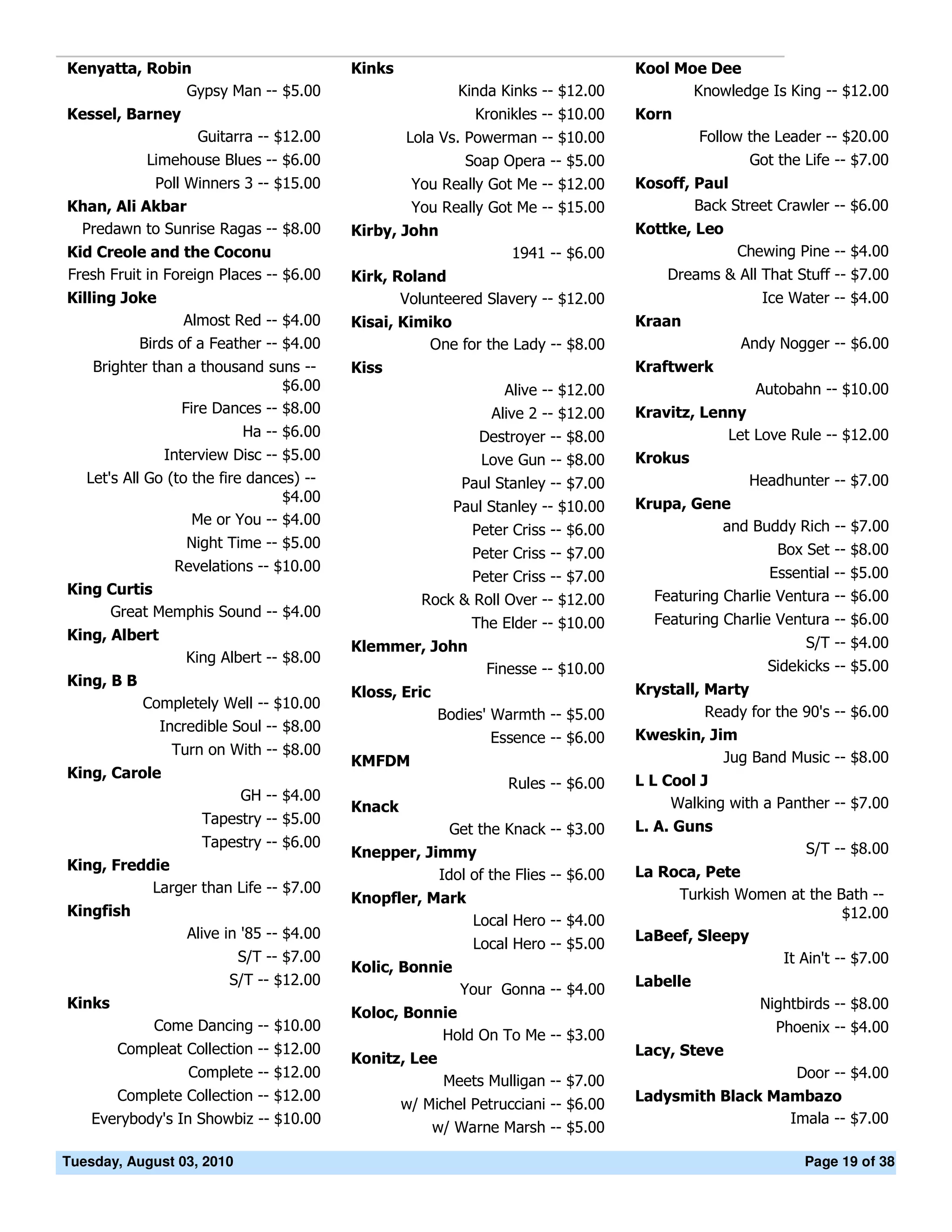 Kenyatta, Robin                            Kinks                                    Kool Moe Dee
               Gypsy Man -- $5.00                          Kinda Kinks -- $12.00           Knowledge Is King -- $12.00
Kessel, Barney                                                Kronikles -- $10.00   Korn
                    Guitarra -- $12.00             Lola Vs. Powerman -- $10.00               Follow the Leader -- $20.00
             Limehouse Blues -- $6.00                       Soap Opera -- $5.00                     Got the Life -- $7.00
           Poll Winners 3 -- $15.00                 You Really Got Me -- $12.00     Kosoff, Paul
Khan, Ali Akbar                                     You Really Got Me -- $15.00             Back Street Crawler -- $6.00
 Predawn to Sunrise Ragas -- $8.00         Kirby, John                              Kottke, Leo
Kid Creole and the Coconu                                          1941 -- $6.00                  Chewing Pine -- $4.00
Fresh Fruit in Foreign Places -- $6.00     Kirk, Roland                                 Dreams & All That Stuff -- $7.00
Killing Joke                                      Volunteered Slavery -- $12.00                       Ice Water -- $4.00
                   Almost Red -- $4.00     Kisai, Kimiko                            Kraan
            Birds of a Feather -- $4.00              One for the Lady -- $8.00                     Andy Nogger -- $6.00
    Brighter than a thousand suns --       Kiss                                     Kraftwerk
                                $6.00                             Alive -- $12.00                    Autobahn -- $10.00
                 Fire Dances -- $8.00                           Alive 2 -- $12.00   Kravitz, Lenny
                           Ha -- $6.00                        Destroyer -- $8.00                Let Love Rule -- $12.00
               Interview Disc -- $5.00                        Love Gun -- $8.00     Krokus
   Let's All Go (to the fire dances) --                     Paul Stanley -- $7.00                  Headhunter -- $7.00
                                 $4.00                                              Krupa, Gene
                                                           Paul Stanley -- $10.00
                    Me or You -- $4.00                                                        and Buddy Rich -- $7.00
                                                             Peter Criss -- $6.00
                   Night Time -- $5.00                                                                  Box Set -- $8.00
                                                             Peter Criss -- $7.00
                 Revelations -- $10.00                                                                 Essential -- $5.00
                                                             Peter Criss -- $7.00
King Curtis                                                                           Featuring Charlie Ventura -- $6.00
                                                      Rock & Roll Over -- $12.00
     Great Memphis Sound -- $4.00                                                     Featuring Charlie Ventura -- $6.00
                                                             The Elder -- $10.00
King, Albert                                                                                                S/T -- $4.00
                                           Klemmer, John
                  King Albert -- $8.00
                                                                Finesse -- $10.00                      Sidekicks -- $5.00
King, B B
                                           Kloss, Eric                              Krystall, Marty
            Completely Well -- $10.00
                                                         Bodies' Warmth -- $5.00              Ready for the 90's -- $6.00
              Incredible Soul -- $8.00
                                                                 Essence -- $6.00   Kweskin, Jim
                Turn on With -- $8.00                                                           Jug Band Music -- $8.00
                                           KMFDM
King, Carole                                                                        L L Cool J
                                                                   Rules -- $6.00
                           GH -- $4.00                                                   Walking with a Panther -- $7.00
                                           Knack
                     Tapestry -- $5.00                                              L. A. Guns
                                                        Get the Knack -- $3.00
                     Tapestry -- $6.00                                                                      S/T -- $8.00
                                           Knepper, Jimmy
King, Freddie                                                                       La Roca, Pete
                                                      Idol of the Flies -- $6.00
           Larger than Life -- $7.00                                                      Turkish Women at the Bath --
                                           Knopfler, Mark
Kingfish                                                                                                         $12.00
                                                              Local Hero -- $4.00
                   Alive in '85 -- $4.00                                            LaBeef, Sleepy
                                                              Local Hero -- $5.00
                          S/T -- $7.00                                                                 It Ain't -- $7.00
                                           Kolic, Bonnie
                         S/T -- $12.00                                              Labelle
                                                            Your Gonna -- $4.00
Kinks                                                                                               Nightbirds -- $8.00
                                           Koloc, Bonnie
              Come Dancing -- $10.00                                                                    Phoenix -- $4.00
                                                      Hold On To Me -- $3.00
        Compleat Collection -- $12.00                                               Lacy, Steve
                                           Konitz, Lee
                   Complete -- $12.00                                                                      Door -- $4.00
                                                         Meets Mulligan -- $7.00
       Complete Collection -- $12.00                                                Ladysmith Black Mambazo
                                                   w/ Michel Petrucciani -- $6.00
    Everybody's In Showbiz -- $10.00                                                                  Imala -- $7.00
                                                       w/ Warne Marsh -- $5.00

Tuesday, August 03, 2010                                                                                    Page 19 of 38
 