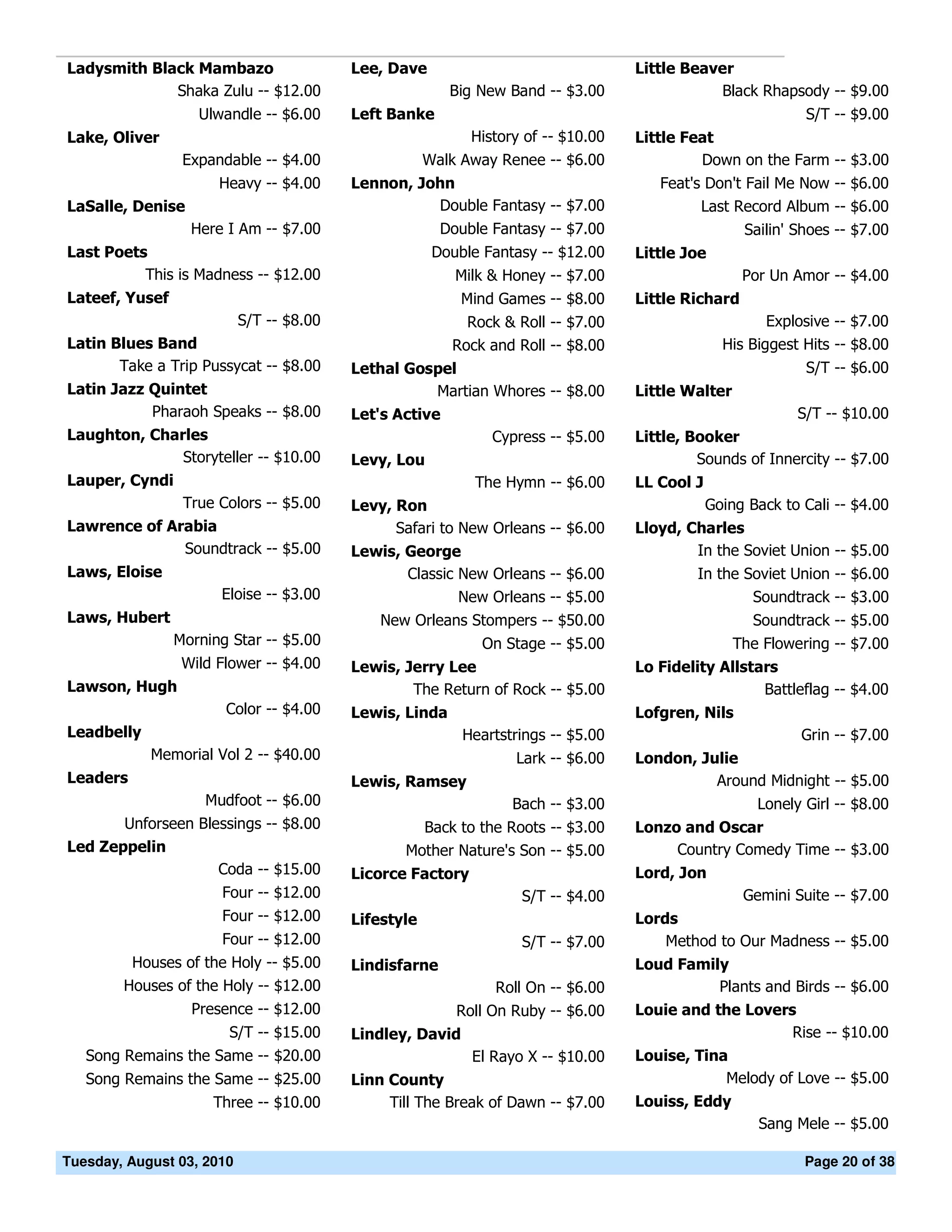 Ladysmith Black Mambazo                   Lee, Dave                                Little Beaver
             Shaka Zulu -- $12.00                        Big New Band -- $3.00                Black Rhapsody -- $9.00
                   Ulwandle -- $6.00      Left Banke                                                         S/T -- $9.00
Lake, Oliver                                                History of -- $10.00   Little Feat
                 Expandable -- $4.00                  Walk Away Renee -- $6.00              Down on the Farm -- $3.00
                      Heavy -- $4.00      Lennon, John                                Feat's Don't Fail Me Now -- $6.00
LaSalle, Denise                                     Double Fantasy -- $7.00                 Last Record Album -- $6.00
                  Here I Am -- $7.00                    Double Fantasy -- $7.00                     Sailin' Shoes -- $7.00
Last Poets                                             Double Fantasy -- $12.00    Little Joe
          This is Madness -- $12.00                       Milk & Honey -- $7.00                     Por Un Amor -- $4.00
Lateef, Yusef                                              Mind Games -- $8.00     Little Richard
                           S/T -- $8.00                    Rock & Roll -- $7.00                         Explosive -- $7.00
Latin Blues Band                                         Rock and Roll -- $8.00                  His Biggest Hits -- $8.00
       Take a Trip Pussycat -- $8.00      Lethal Gospel                                                      S/T -- $6.00
Latin Jazz Quintet                                  Martian Whores -- $8.00        Little Walter
           Pharaoh Speaks -- $8.00        Let's Active                                                      S/T -- $10.00
Laughton, Charles                                              Cypress -- $5.00    Little, Booker
              Storyteller -- $10.00       Levy, Lou                                         Sounds of Innercity -- $7.00
Lauper, Cyndi                                                The Hymn -- $6.00     LL Cool J
                 True Colors -- $5.00     Levy, Ron                                            Going Back to Cali -- $4.00
Lawrence of Arabia                              Safari to New Orleans -- $6.00     Lloyd, Charles
              Soundtrack -- $5.00         Lewis, George                                    In the Soviet Union -- $5.00
Laws, Eloise                                     Classic New Orleans -- $6.00               In the Soviet Union -- $6.00
                      Eloise -- $3.00                    New Orleans -- $5.00                       Soundtrack -- $3.00
Laws, Hubert                                  New Orleans Stompers -- $50.00                          Soundtrack -- $5.00
                Morning Star -- $5.00                         On Stage -- $5.00                    The Flowering -- $7.00
                 Wild Flower -- $4.00     Lewis, Jerry Lee                         Lo Fidelity Allstars
Lawson, Hugh                                      The Return of Rock -- $5.00                        Battleflag -- $4.00
                       Color -- $4.00     Lewis, Linda                             Lofgren, Nils
Leadbelly                                                  Heartstrings -- $5.00                             Grin -- $7.00
            Memorial Vol 2 -- $40.00                              Lark -- $6.00    London, Julie
Leaders                                   Lewis, Ramsey                                      Around Midnight -- $5.00
                    Mudfoot -- $6.00                              Bach -- $3.00                       Lonely Girl -- $8.00
       Unforseen Blessings -- $8.00                Back to the Roots -- $3.00      Lonzo and Oscar
Led Zeppelin                                     Mother Nature's Son -- $5.00           Country Comedy Time -- $3.00
                    Coda -- $15.00        Licorce Factory                          Lord, Jon
                      Four -- $12.00                               S/T -- $4.00                     Gemini Suite -- $7.00
                      Four -- $12.00      Lifestyle                                Lords
                      Four -- $12.00                               S/T -- $7.00        Method to Our Madness -- $5.00
         Houses of the Holy -- $5.00      Lindisfarne                              Loud Family
        Houses of the Holy -- $12.00                           Roll On -- $6.00              Plants and Birds -- $6.00
                  Presence -- $12.00                      Roll On Ruby -- $6.00    Louie and the Lovers
                       S/T -- $15.00      Lindley, David                                               Rise -- $10.00
   Song Remains the Same -- $20.00                          El Rayo X -- $10.00    Louise, Tina
   Song Remains the Same -- $25.00        Linn County                                          Melody of Love -- $5.00
                     Three -- $10.00           Till The Break of Dawn -- $7.00     Louiss, Eddy
                                                                                                      Sang Mele -- $5.00

Tuesday, August 03, 2010                                                                                     Page 20 of 38
 