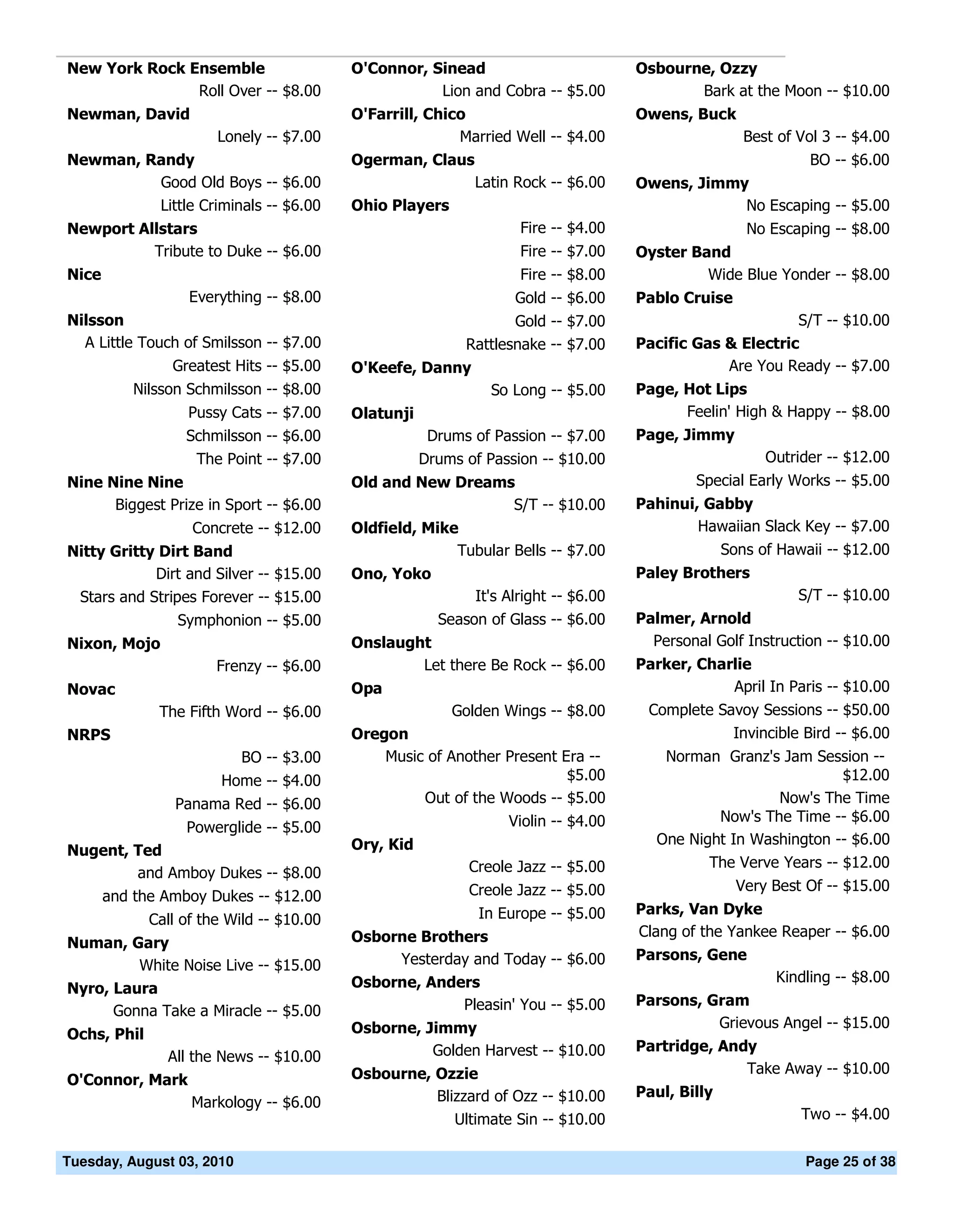 New York Rock Ensemble                    O'Connor, Sinead                          Osbourne, Ozzy
               Roll Over -- $8.00                    Lion and Cobra -- $5.00               Bark at the Moon -- $10.00
Newman, David                             O'Farrill, Chico                          Owens, Buck
                       Lonely -- $7.00                   Married Well -- $4.00                       Best of Vol 3 -- $4.00
Newman, Randy                             Ogerman, Claus                                                       BO -- $6.00
         Good Old Boys -- $6.00                             Latin Rock -- $6.00     Owens, Jimmy
         Little Criminals -- $6.00        Ohio Players                                          No Escaping -- $5.00
Newport Allstars                                                   Fire -- $4.00                     No Escaping -- $8.00
          Tribute to Duke -- $6.00                                 Fire -- $7.00    Oyster Band
Nice                                                               Fire -- $8.00             Wide Blue Yonder -- $8.00
                   Everything -- $8.00                            Gold -- $6.00     Pablo Cruise
Nilsson                                                           Gold -- $7.00                           S/T -- $10.00
  A Little Touch of Smilsson -- $7.00                      Rattlesnake -- $7.00     Pacific Gas & Electric
                Greatest Hits -- $5.00    O'Keefe, Danny                                        Are You Ready -- $7.00
           Nilsson Schmilsson -- $8.00                         So Long -- $5.00     Page, Hot Lips
                  Pussy Cats -- $7.00     Olatunji                                        Feelin' High & Happy -- $8.00
                  Schmilsson -- $6.00                 Drums of Passion -- $7.00     Page, Jimmy
                   The Point -- $7.00                Drums of Passion -- $10.00                         Outrider -- $12.00
Nine Nine Nine                            Old and New Dreams                                Special Early Works -- $5.00
      Biggest Prize in Sport -- $6.00                       S/T -- $10.00           Pahinui, Gabby
                   Concrete -- $12.00     Oldfield, Mike                                    Hawaiian Slack Key -- $7.00
Nitty Gritty Dirt Band                                  Tubular Bells -- $7.00                    Sons of Hawaii -- $12.00
            Dirt and Silver -- $15.00     Ono, Yoko                                 Paley Brothers
 Stars and Stripes Forever -- $15.00                        It's Alright -- $6.00                            S/T -- $10.00
                 Symphonion -- $5.00                   Season of Glass -- $6.00     Palmer, Arnold
Nixon, Mojo                               Onslaught                                   Personal Golf Instruction -- $10.00
                       Frenzy -- $6.00            Let there Be Rock -- $6.00        Parker, Charlie
Novac                                     Opa                                                   April In Paris -- $10.00
              The Fifth Word -- $6.00                    Golden Wings -- $8.00       Complete Savoy Sessions -- $50.00
NRPS                                      Oregon                                                Invincible Bird -- $6.00
                           BO -- $3.00        Music of Another Present Era --           Norman Granz's Jam Session --
                       Home -- $4.00                                    $5.00                                    $12.00
                 Panama Red -- $6.00               Out of the Woods -- $5.00                           Now's The Time
                                                                 Violin -- $4.00               Now's The Time -- $6.00
                  Powerglide -- $5.00
                                          Ory, Kid                                     One Night In Washington -- $6.00
Nugent, Ted
                                                            Creole Jazz -- $5.00              The Verve Years -- $12.00
        and Amboy Dukes -- $8.00
                                                            Creole Jazz -- $5.00                    Very Best Of -- $15.00
       and the Amboy Dukes -- $12.00
                                                             In Europe -- $5.00     Parks, Van Dyke
             Call of the Wild -- $10.00
                                          Osborne Brothers                          Clang of the Yankee Reaper -- $6.00
Numan, Gary
                                               Yesterday and Today -- $6.00         Parsons, Gene
         White Noise Live -- $15.00
                                          Osborne, Anders                                                Kindling -- $8.00
Nyro, Laura
                                                       Pleasin' You -- $5.00        Parsons, Gram
      Gonna Take a Miracle -- $5.00
                                          Osborne, Jimmy                                      Grievous Angel -- $15.00
Ochs, Phil
                                                    Golden Harvest -- $10.00        Partridge, Andy
               All the News -- $10.00
                                          Osbourne, Ozzie                                         Take Away -- $10.00
O'Connor, Mark
                                                    Blizzard of Ozz -- $10.00       Paul, Billy
                   Markology -- $6.00
                                                       Ultimate Sin -- $10.00                                Two -- $4.00


Tuesday, August 03, 2010                                                                                      Page 25 of 38
 