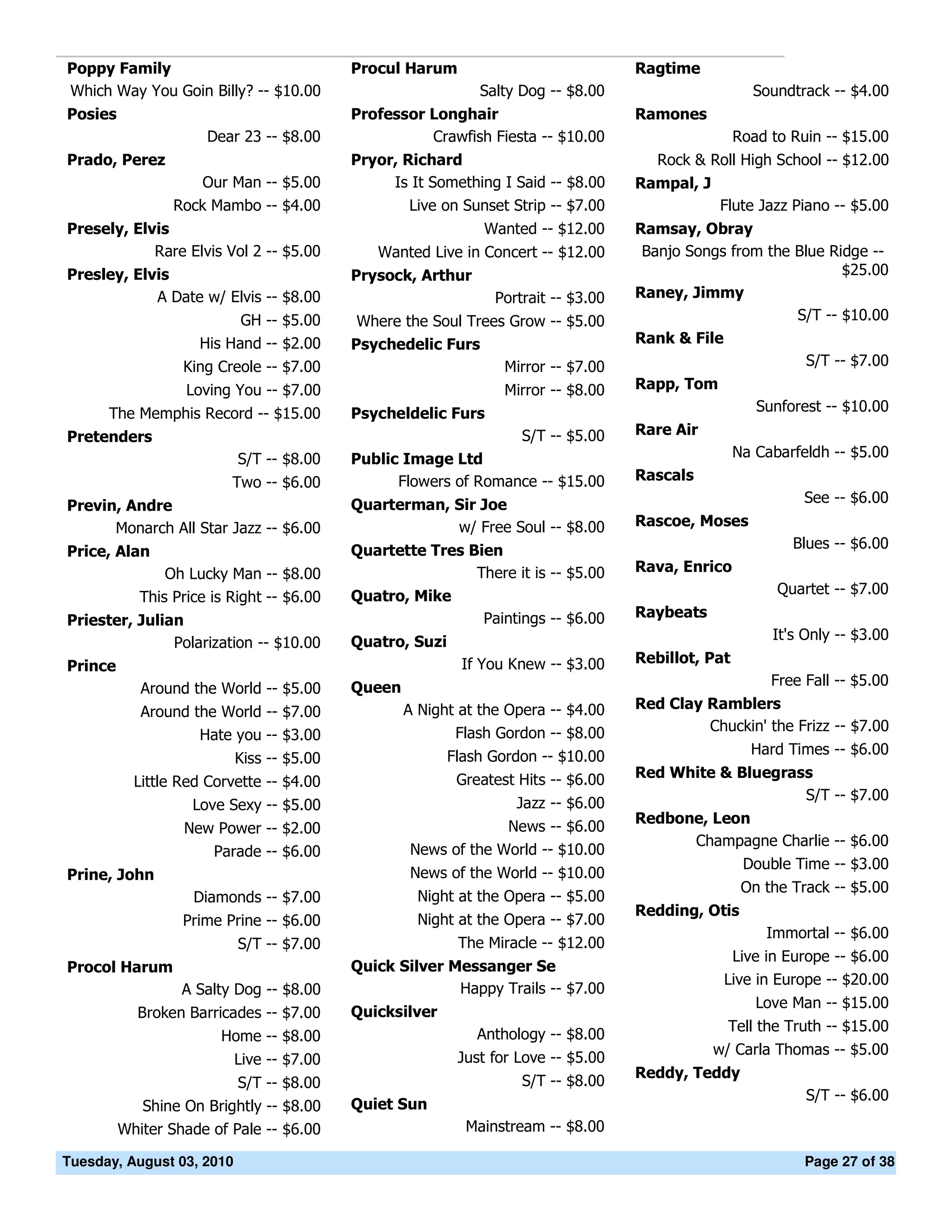 Poppy Family                               Procul Harum                             Ragtime
Which Way You Goin Billy? -- $10.00                           Salty Dog -- $8.00                      Soundtrack -- $4.00
Posies                                     Professor Longhair                       Ramones
                      Dear 23 -- $8.00               Crawfish Fiesta -- $10.00                      Road to Ruin -- $15.00
Prado, Perez                               Pryor, Richard                              Rock & Roll High School -- $12.00
                     Our Man -- $5.00           Is It Something I Said -- $8.00     Rampal, J
                 Rock Mambo -- $4.00               Live on Sunset Strip -- $7.00                Flute Jazz Piano -- $5.00
Presely, Elvis                                                 Wanted -- $12.00     Ramsay, Obray
            Rare Elvis Vol 2 -- $5.00         Wanted Live in Concert -- $12.00       Banjo Songs from the Blue Ridge --
Presley, Elvis                             Prysock, Arthur                                                       $25.00
            A Date w/ Elvis -- $8.00                            Portrait -- $3.00   Raney, Jimmy
                           GH -- $5.00      Where the Soul Trees Grow -- $5.00                            S/T -- $10.00
                     His Hand -- $2.00     Psychedelic Furs                         Rank & File
                  King Creole -- $7.00                          Mirror -- $7.00                             S/T -- $7.00
                   Loving You -- $7.00                            Mirror -- $8.00   Rapp, Tom
      The Memphis Record -- $15.00         Psycheldelic Furs                                           Sunforest -- $10.00
Pretenders                                                          S/T -- $5.00    Rare Air
                           S/T -- $8.00    Public Image Ltd                                         Na Cabarfeldh -- $5.00
                          Two -- $6.00           Flowers of Romance -- $15.00       Rascals
                                           Quarterman, Sir Joe                                                See -- $6.00
Previn, Andre
      Monarch All Star Jazz -- $6.00                   w/ Free Soul -- $8.00        Rascoe, Moses
                                           Quartette Tres Bien                                              Blues -- $6.00
Price, Alan
                Oh Lucky Man -- $8.00                      There it is -- $5.00     Rava, Enrico
                                           Quatro, Mike                                                   Quartet -- $7.00
            This Price is Right -- $6.00
                                                            Paintings -- $6.00      Raybeats
Priester, Julian
                                           Quatro, Suzi                                                  It's Only -- $3.00
               Polarization -- $10.00
                                                            If You Knew -- $3.00    Rebillot, Pat
Prince
                                           Queen                                                         Free Fall -- $5.00
            Around the World -- $5.00
                                                   A Night at the Opera -- $4.00    Red Clay Ramblers
            Around the World -- $7.00
                                                          Flash Gordon -- $8.00              Chuckin' the Frizz -- $7.00
                    Hate you -- $3.00
                                                          Flash Gordon -- $10.00                      Hard Times -- $6.00
                           Kiss -- $5.00
                                                           Greatest Hits -- $6.00   Red White & Bluegrass
           Little Red Corvette -- $4.00
                                                                                                        S/T -- $7.00
                    Love Sexy -- $5.00                             Jazz -- $6.00
                                                                                    Redbone, Leon
                  New Power -- $2.00                            News -- $6.00
                                                                                          Champagne Charlie -- $6.00
                     Parade -- $6.00               News of the World -- $10.00
                                                                                                Double Time -- $3.00
Prine, John                                        News of the World -- $10.00
                                                                                                     On the Track -- $5.00
                    Diamonds -- $7.00                Night at the Opera -- $5.00
                                                                                    Redding, Otis
                  Prime Prine -- $6.00               Night at the Opera -- $7.00
                                                                                                        Immortal -- $6.00
                           S/T -- $7.00                    The Miracle -- $12.00
                                                                                                  Live in Europe -- $6.00
Procol Harum                               Quick Silver Messanger Se
                                                                                                 Live in Europe -- $20.00
                  A Salty Dog -- $8.00                   Happy Trails -- $7.00
                                                                                                       Love Man -- $15.00
           Broken Barricades -- $7.00      Quicksilver
                                                                                                  Tell the Truth -- $15.00
                        Home -- $8.00                         Anthology -- $8.00
                                                                                                w/ Carla Thomas -- $5.00
                           Live -- $7.00                   Just for Love -- $5.00
                                                                                    Reddy, Teddy
                           S/T -- $8.00                             S/T -- $8.00
                                                                                                              S/T -- $6.00
            Shine On Brightly -- $8.00     Quiet Sun
         Whiter Shade of Pale -- $6.00                      Mainstream -- $8.00

Tuesday, August 03, 2010                                                                                      Page 27 of 38
 