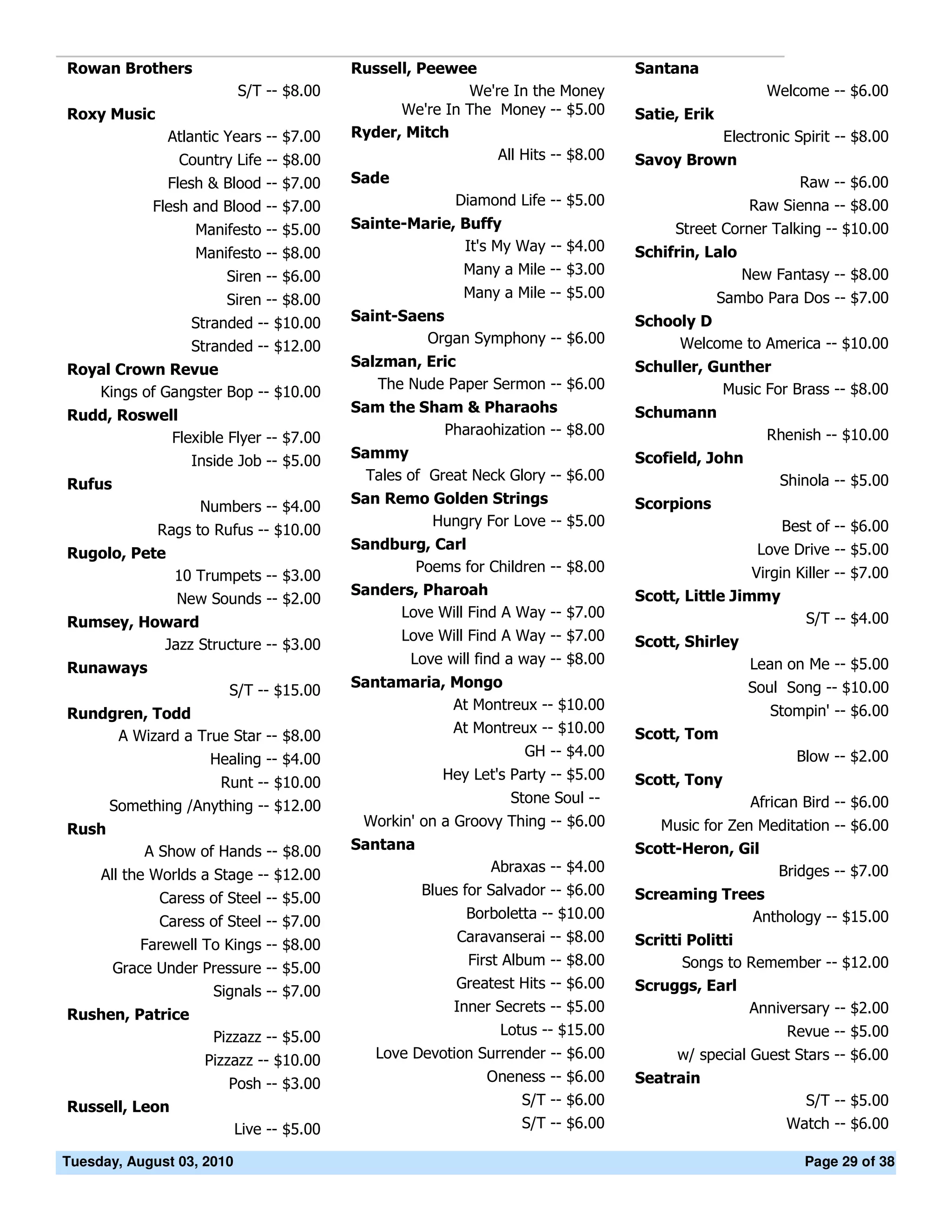 Rowan Brothers                             Russell, Peewee                         Santana
                           S/T -- $8.00                   We're In the Money                           Welcome -- $6.00
Roxy Music                                       We're In The Money -- $5.00       Satie, Erik
               Atlantic Years -- $7.00     Ryder, Mitch                                          Electronic Spirit -- $8.00
                 Country Life -- $8.00                        All Hits -- $8.00    Savoy Brown
               Flesh & Blood -- $7.00      Sade                                                            Raw -- $6.00
             Flesh and Blood -- $7.00                    Diamond Life -- $5.00                       Raw Sienna -- $8.00
                   Manifesto -- $5.00      Sainte-Marie, Buffy                           Street Corner Talking -- $10.00
                   Manifesto -- $8.00                    It's My Way -- $4.00      Schifrin, Lalo
                        Siren -- $6.00                     Many a Mile -- $3.00                     New Fantasy -- $8.00
                        Siren -- $8.00                     Many a Mile -- $5.00                  Sambo Para Dos -- $7.00
                  Stranded -- $10.00       Saint-Saens                             Schooly D
                                                    Organ Symphony -- $6.00             Welcome to America -- $10.00
                  Stranded -- $12.00
                                           Salzman, Eric                           Schuller, Gunther
Royal Crown Revue
                                              The Nude Paper Sermon -- $6.00                  Music For Brass -- $8.00
   Kings of Gangster Bop -- $10.00
                                           Sam the Sham & Pharaohs                 Schumann
Rudd, Roswell
                                                      Pharaohization -- $8.00                          Rhenish -- $10.00
            Flexible Flyer -- $7.00
                                           Sammy                                   Scofield, John
               Inside Job -- $5.00
                                             Tales of Great Neck Glory -- $6.00                          Shinola -- $5.00
Rufus
                                           San Remo Golden Strings                 Scorpions
                    Numbers -- $4.00
                                                    Hungry For Love -- $5.00                              Best of -- $6.00
              Rags to Rufus -- $10.00
                                           Sandburg, Carl                                             Love Drive -- $5.00
Rugolo, Pete
                                                  Poems for Children -- $8.00                       Virgin Killer -- $7.00
                10 Trumpets -- $3.00
                                           Sanders, Pharoah                        Scott, Little Jimmy
                New Sounds -- $2.00
                                                Love Will Find A Way -- $7.00                               S/T -- $4.00
Rumsey, Howard
                                                  Love Will Find A Way -- $7.00    Scott, Shirley
          Jazz Structure -- $3.00
                                                   Love will find a way -- $8.00                     Lean on Me -- $5.00
Runaways
                                           Santamaria, Mongo                                         Soul Song -- $10.00
                        S/T -- $15.00
                                                       At Montreux -- $10.00                            Stompin' -- $6.00
Rundgren, Todd
                                                       At Montreux -- $10.00       Scott, Tom
     A Wizard a True Star -- $8.00
                                                                    GH -- $4.00                             Blow -- $2.00
                     Healing -- $4.00
                                                        Hey Let's Party -- $5.00   Scott, Tony
                       Runt -- $10.00
                                                                  Stone Soul --                      African Bird -- $6.00
       Something /Anything -- $12.00
                                            Workin' on a Groovy Thing -- $6.00        Music for Zen Meditation -- $6.00
Rush
            A Show of Hands -- $8.00       Santana                                 Scott-Heron, Gil
                                                               Abraxas -- $4.00                       Bridges -- $7.00
     All the Worlds a Stage -- $12.00
                                                     Blues for Salvador -- $6.00   Screaming Trees
              Caress of Steel -- $5.00
                                                           Borboletta -- $10.00                  Anthology -- $15.00
              Caress of Steel -- $7.00
                                                          Caravanserai -- $8.00    Scritti Politti
           Farewell To Kings -- $8.00
                                                           First Album -- $8.00           Songs to Remember -- $12.00
        Grace Under Pressure -- $5.00
                                                          Greatest Hits -- $6.00   Scruggs, Earl
                     Signals -- $7.00
                                                         Inner Secrets -- $5.00                    Anniversary -- $2.00
Rushen, Patrice
                      Pizzazz -- $5.00                          Lotus -- $15.00                            Revue -- $5.00
                    Pizzazz -- $10.00         Love Devotion Surrender -- $6.00           w/ special Guest Stars -- $6.00
                        Posh -- $3.00                         Oneness -- $6.00     Seatrain
Russell, Leon                                                      S/T -- $6.00                             S/T -- $5.00
                           Live -- $5.00                           S/T -- $6.00                           Watch -- $6.00

Tuesday, August 03, 2010                                                                                     Page 29 of 38
 