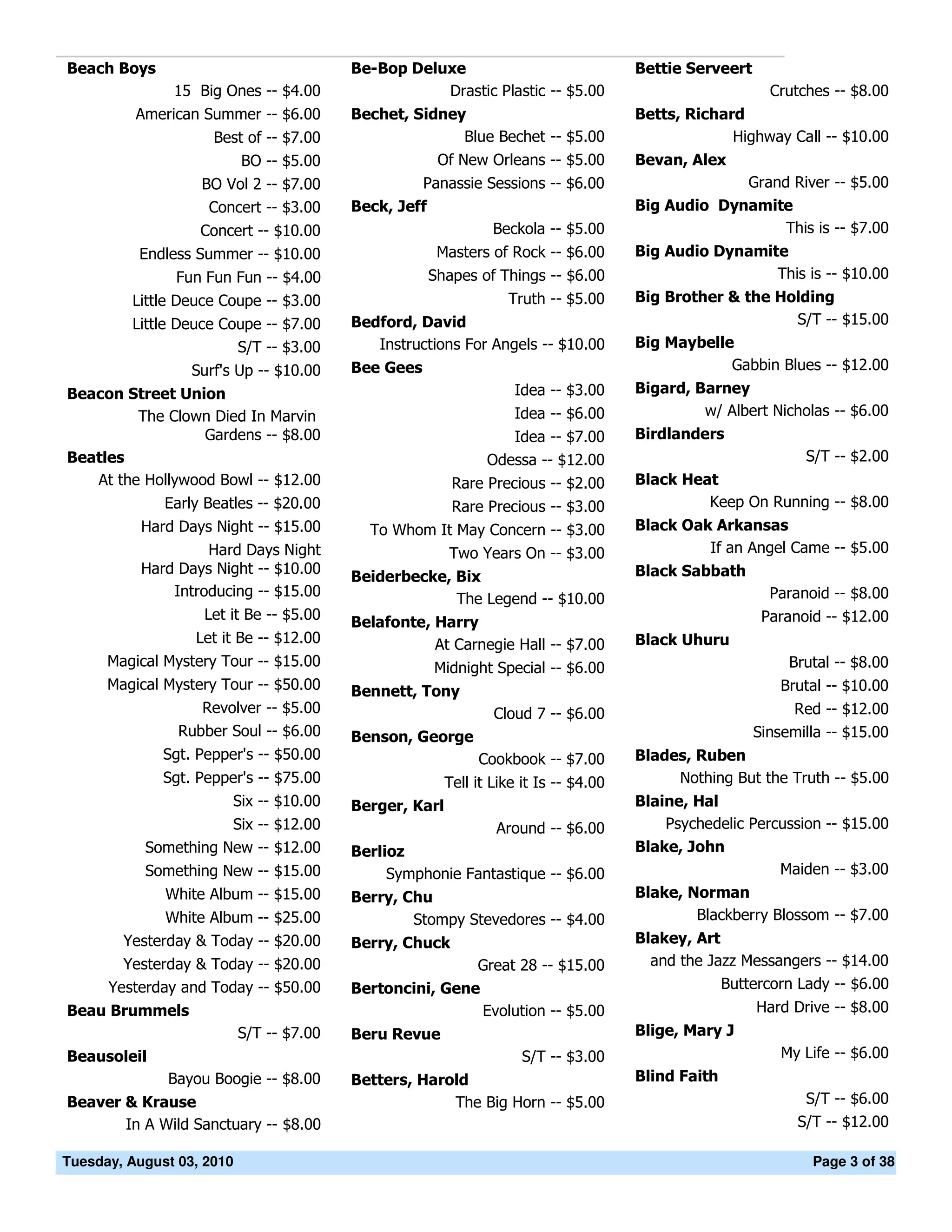 Beach Boys                                Be-Bop Deluxe                                Bettie Serveert
               15 Big Ones -- $4.00                  Drastic Plastic -- $5.00                              Crutches -- $8.00
          American Summer -- $6.00        Bechet, Sidney                               Betts, Richard
                     Best of -- $7.00                   Blue Bechet -- $5.00                        Highway Call -- $10.00
                           BO -- $5.00                Of New Orleans -- $5.00          Bevan, Alex
                   BO Vol 2 -- $7.00               Panassie Sessions -- $6.00                       Grand River -- $5.00
                    Concert -- $3.00      Beck, Jeff                                   Big Audio Dynamite
                   Concert -- $10.00                         Beckola -- $5.00                            This is -- $7.00
          Endless Summer -- $10.00                    Masters of Rock -- $6.00         Big Audio Dynamite
               Fun Fun Fun -- $4.00                  Shapes of Things -- $6.00                          This is -- $10.00
         Little Deuce Coupe -- $3.00                               Truth -- $5.00      Big Brother & the Holding
         Little Deuce Coupe -- $7.00      Bedford, David                                                    S/T -- $15.00
                        S/T -- $3.00         Instructions For Angels -- $10.00         Big Maybelle
                  Surf's Up -- $10.00     Bee Gees                                                 Gabbin Blues -- $12.00
Beacon Street Union                                                 Idea -- $3.00      Bigard, Barney
         The Clown Died In Marvin                                   Idea -- $6.00               w/ Albert Nicholas -- $6.00
                  Gardens -- $8.00                                 Idea -- $7.00       Birdlanders
Beatles                                                         Odessa -- $12.00                                S/T -- $2.00
   At the Hollywood Bowl -- $12.00                        Rare Precious -- $2.00       Black Heat
              Early Beatles -- $20.00                     Rare Precious -- $3.00                Keep On Running -- $8.00
           Hard Days Night -- $15.00        To Whom It May Concern -- $3.00            Black Oak Arkansas
                    Hard Days Night                      Two Years On -- $3.00                  If an Angel Came -- $5.00
           Hard Days Night -- $10.00                                                   Black Sabbath
                                          Beiderbecke, Bix
               Introducing -- $15.00                   The Legend -- $10.00                                Paranoid -- $8.00
                    Let it Be -- $5.00    Belafonte, Harry                                                Paranoid -- $12.00
                  Let it Be -- $12.00                At Carnegie Hall -- $7.00         Black Uhuru
      Magical Mystery Tour -- $15.00                 Midnight Special -- $6.00                                Brutal -- $8.00
      Magical Mystery Tour -- $50.00      Bennett, Tony                                                      Brutal -- $10.00
                   Revolver -- $5.00                             Cloud 7 -- $6.00                             Red -- $12.00
                Rubber Soul -- $6.00      Benson, George                                                 Sinsemilla -- $15.00
              Sgt. Pepper's -- $50.00                         Cookbook -- $7.00        Blades, Ruben
              Sgt. Pepper's -- $75.00                    Tell it Like it Is -- $4.00        Nothing But the Truth -- $5.00
                        Six -- $10.00     Berger, Karl                                 Blaine, Hal
                      Six -- $12.00                              Around -- $6.00           Psychedelic Percussion -- $15.00
           Something New -- $12.00        Berlioz                                      Blake, John
           Something New -- $15.00             Symphonie Fantastique -- $6.00                              Maiden -- $3.00
              White Album -- $15.00       Berry, Chu                                   Blake, Norman
              White Album -- $25.00               Stompy Stevedores -- $4.00                   Blackberry Blossom -- $7.00
        Yesterday & Today -- $20.00       Berry, Chuck                                 Blakey, Art
        Yesterday & Today -- $20.00                       Great 28 -- $15.00             and the Jazz Messangers -- $14.00
      Yesterday and Today -- $50.00       Bertoncini, Gene                                         Buttercorn Lady -- $6.00
Beau Brummels                                              Evolution -- $5.00                            Hard Drive -- $8.00
                           S/T -- $7.00   Beru Revue                                   Blige, Mary J
Beausoleil                                                            S/T -- $3.00                           My Life -- $6.00
              Bayou Boogie -- $8.00       Betters, Harold                              Blind Faith
Beaver & Krause                                        The Big Horn -- $5.00                                    S/T -- $6.00
       In A Wild Sanctuary -- $8.00                                                                            S/T -- $12.00

Tuesday, August 03, 2010                                                                                         Page 3 of 38
 