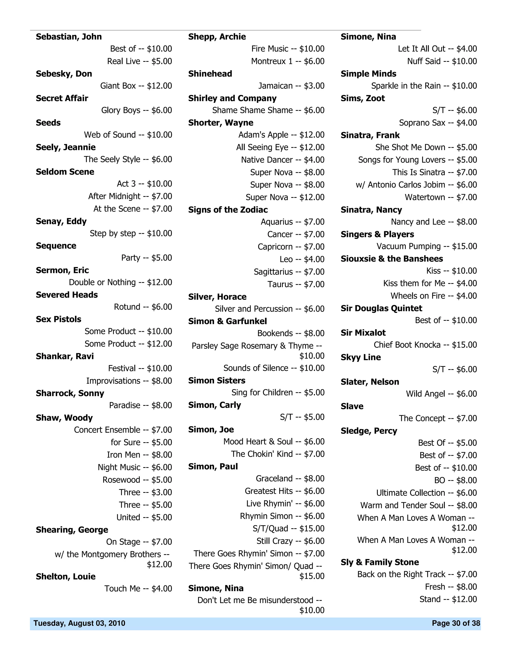 Sebastian, John                           Shepp, Archie                             Simone, Nina
                     Best of -- $10.00                     Fire Music -- $10.00                     Let It All Out -- $4.00
                     Real Live -- $5.00                    Montreux 1 -- $6.00                        Nuff Said -- $10.00
Sebesky, Don                              Shinehead                                 Simple Minds
                   Giant Box -- $12.00                       Jamaican -- $3.00             Sparkle in the Rain -- $10.00
Secret Affair                             Shirley and Company                       Sims, Zoot
                   Glory Boys -- $6.00          Shame Shame Shame -- $6.00                                    S/T -- $6.00
Seeds                                     Shorter, Wayne                                            Soprano Sax -- $4.00
              Web of Sound -- $10.00                 Adam's Apple -- $12.00         Sinatra, Frank
Seely, Jeannie                                         All Seeing Eye -- $12.00              She Shot Me Down -- $5.00
           The Seely Style -- $6.00                      Native Dancer -- $4.00         Songs for Young Lovers -- $5.00
Seldom Scene                                               Super Nova -- $8.00                  This Is Sinatra -- $7.00
                       Act 3 -- $10.00                     Super Nova -- $8.00         w/ Antonio Carlos Jobim -- $6.00
                After Midnight -- $7.00                   Super Nova -- $12.00                       Watertown -- $7.00
                 At the Scene -- $7.00    Signs of the Zodiac                       Sinatra, Nancy
Senay, Eddy                                                 Aquarius -- $7.00                   Nancy and Lee -- $8.00
                Step by step -- $10.00                         Cancer -- $7.00      Singers & Players
Sequence                                                     Capricorn -- $7.00             Vacuum Pumping -- $15.00
                         Party -- $5.00                            Leo -- $4.00     Siouxsie & the Banshees
Sermon, Eric                                                Sagittarius -- $7.00                        Kiss -- $10.00
      Double or Nothing -- $12.00                               Taurus -- $7.00                 Kiss them for Me -- $4.00
Severed Heads                             Silver, Horace                                         Wheels on Fire -- $4.00
                       Rotund -- $6.00           Silver and Percussion -- $6.00     Sir Douglas Quintet
Sex Pistols                               Simon & Garfunkel                                          Best of -- $10.00
              Some Product -- $10.00                         Bookends -- $8.00      Sir Mixalot
              Some Product -- $12.00      Parsley Sage Rosemary & Thyme --                  Chief Boot Knocka -- $15.00
Shankar, Ravi                                                           $10.00      Skyy Line
                     Festival -- $10.00            Sounds of Silence -- $10.00                                S/T -- $6.00
            Improvisations -- $8.00       Simon Sisters                             Slater, Nelson
Sharrock, Sonny                                     Sing for Children -- $5.00                        Wild Angel -- $6.00
                 Paradise -- $8.00        Simon, Carly                              Slave
Shaw, Woody                                                        S/T -- $5.00                     The Concept -- $7.00
       Concert Ensemble -- $7.00          Simon, Joe                                Sledge, Percy
                      for Sure -- $5.00           Mood Heart & Soul -- $6.00                             Best Of -- $5.00
                     Iron Men -- $8.00             The Chokin' Kind -- $7.00                             Best of -- $7.00
                  Night Music -- $6.00    Simon, Paul                                                   Best of -- $10.00
                   Rosewood -- $5.00                         Graceland -- $8.00                               BO -- $8.00
                        Three -- $3.00                    Greatest Hits -- $6.00             Ultimate Collection -- $6.00
                        Three -- $5.00                    Live Rhymin' -- $6.00          Warm and Tender Soul -- $8.00
                       United -- $5.00                  Rhymin Simon -- $6.00           When A Man Loves A Woman --
Shearing, George                                           S/T/Quad -- $15.00                                    $12.00
                On Stage -- $7.00                            Still Crazy -- $6.00       When A Man Loves A Woman --
                                           There Goes Rhymin' Simon -- $7.00                                     $12.00
    w/ the Montgomery Brothers --
                          $12.00          There Goes Rhymin' Simon/ Quad --         Sly & Family Stone
Shelton, Louie                                                        $15.00            Back on the Right Track -- $7.00
                Touch Me -- $4.00         Simone, Nina                                                     Fresh -- $8.00
                                            Don't Let me Be misunderstood --                              Stand -- $12.00
                                                                      $10.00
Tuesday, August 03, 2010                                                                                     Page 30 of 38
 
