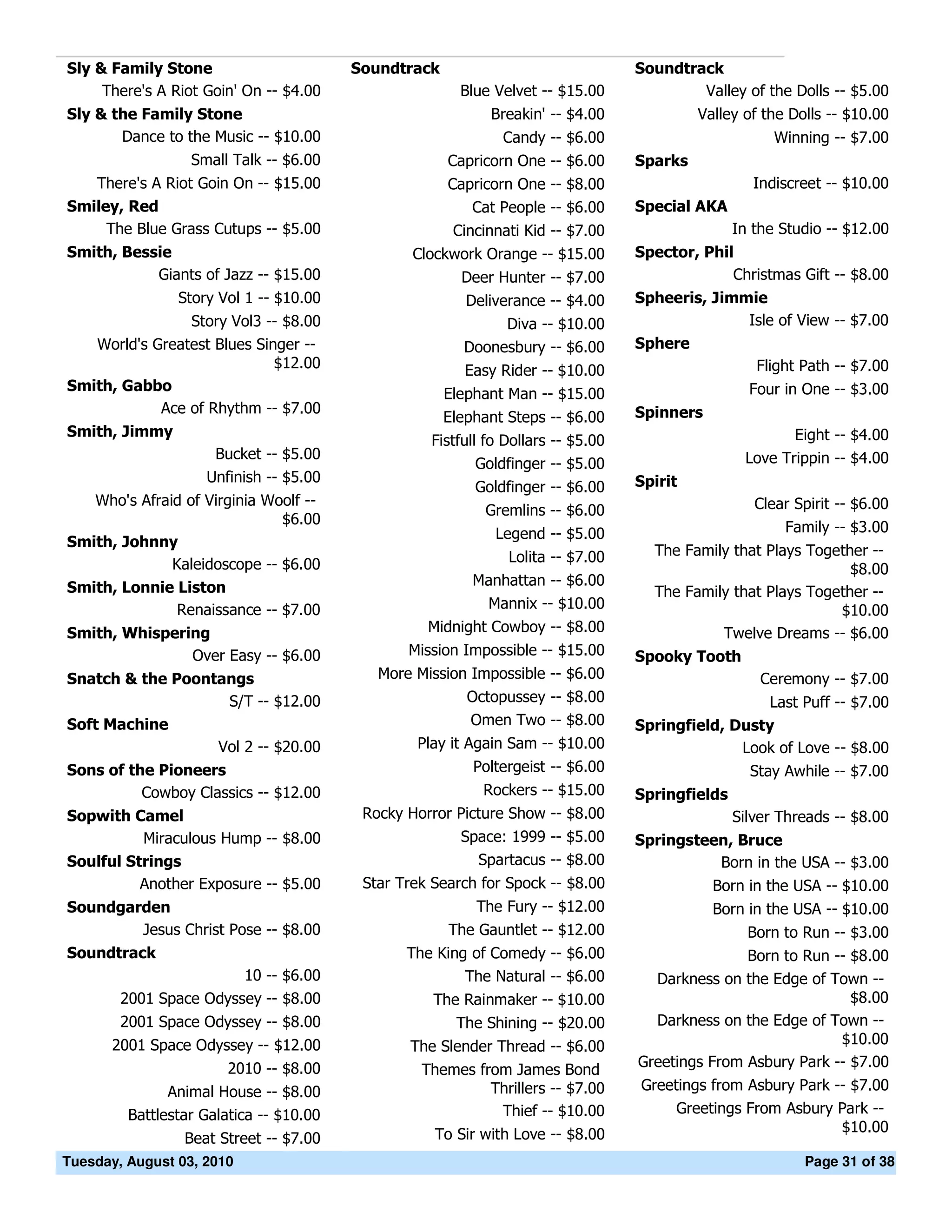 Sly & Family Stone                       Soundtrack                               Soundtrack
     There's A Riot Goin' On -- $4.00                   Blue Velvet -- $15.00             Valley of the Dolls -- $5.00
Sly & the Family Stone                                      Breakin' -- $4.00              Valley of the Dolls -- $10.00
       Dance to the Music -- $10.00                           Candy -- $6.00                           Winning -- $7.00
                  Small Talk -- $6.00                 Capricorn One -- $6.00      Sparks
   There's A Riot Goin On -- $15.00                   Capricorn One -- $8.00                        Indiscreet -- $10.00
Smiley, Red                                              Cat People -- $6.00      Special AKA
     The Blue Grass Cutups -- $5.00                    Cincinnati Kid -- $7.00                   In the Studio -- $12.00
Smith, Bessie                                    Clockwork Orange -- $15.00       Spector, Phil
           Giants of Jazz -- $15.00                     Deer Hunter -- $7.00                   Christmas Gift -- $8.00
                Story Vol 1 -- $10.00                    Deliverance -- $4.00     Spheeris, Jimmie
                Story Vol3 -- $8.00                          Diva -- $10.00                     Isle of View -- $7.00
   World's Greatest Blues Singer --                     Doonesbury -- $6.00       Sphere
                             $12.00                      Easy Rider -- $10.00                    Flight Path -- $7.00
Smith, Gabbo                                                                                       Four in One -- $3.00
                                                      Elephant Man -- $15.00
            Ace of Rhythm -- $7.00                                                Spinners
                                                      Elephant Steps -- $6.00
Smith, Jimmy                                                                                             Eight -- $4.00
                                                   Fistfull fo Dollars -- $5.00
                     Bucket -- $5.00                                                              Love Trippin -- $4.00
                                                           Goldfinger -- $5.00
                    Unfinish -- $5.00                                             Spirit
                                                          Goldfinger -- $6.00
   Who's Afraid of Virginia Woolf --                                                                Clear Spirit -- $6.00
                                                            Gremlins -- $6.00
                              $6.00
                                                             Legend -- $5.00                            Family -- $3.00
Smith, Johnny
                                                               Lolita -- $7.00      The Family that Plays Together --
              Kaleidoscope -- $6.00                                                                             $8.00
Smith, Lonnie Liston                                      Manhattan -- $6.00
                                                                                    The Family that Plays Together --
               Renaissance -- $7.00                        Mannix -- $10.00                                   $10.00
Smith, Whispering                                  Midnight Cowboy -- $8.00                  Twelve Dreams -- $6.00
               Over Easy -- $6.00               Mission Impossible -- $15.00      Spooky Tooth
Snatch & the Poontangs                      More Mission Impossible -- $6.00                         Ceremony -- $7.00
                   S/T -- $12.00                         Octopussey -- $8.00                       Last Puff -- $7.00
Soft Machine                                             Omen Two -- $8.00        Springfield, Dusty
                  Vol 2 -- $20.00                Play it Again Sam -- $10.00                    Look of Love -- $8.00
Sons of the Pioneers                                      Poltergeist -- $6.00                     Stay Awhile -- $7.00
          Cowboy Classics -- $12.00                        Rockers -- $15.00      Springfields
Sopwith Camel                             Rocky Horror Picture Show -- $8.00                     Silver Threads -- $8.00
          Miraculous Hump -- $8.00                      Space: 1999 -- $5.00      Springsteen, Bruce
Soulful Strings                                           Spartacus -- $8.00                Born in the USA -- $3.00
          Another Exposure -- $5.00       Star Trek Search for Spock -- $8.00                Born in the USA -- $10.00
Soundgarden                                               The Fury -- $12.00                 Born in the USA -- $10.00
        Jesus Christ Pose -- $8.00                    The Gauntlet -- $12.00                       Born to Run -- $3.00
Soundtrack                                      The King of Comedy -- $6.00                      Born to Run -- $8.00
                        10 -- $6.00                     The Natural -- $6.00        Darkness on the Edge of Town --
        2001 Space Odyssey -- $8.00                 The Rainmaker -- $10.00                                     $8.00
        2001 Space Odyssey -- $8.00                    The Shining -- $20.00        Darkness on the Edge of Town --
      2001 Space Odyssey -- $12.00              The Slender Thread -- $6.00                                   $10.00
                        2010 -- $8.00                                             Greetings From Asbury Park -- $7.00
                                                  Themes from James Bond
               Animal House -- $8.00                       Thrillers -- $7.00     Greetings from Asbury Park -- $7.00
         Battlestar Galatica -- $10.00                      Thief -- $10.00            Greetings From Asbury Park --
                                                    To Sir with Love -- $8.00                                 $10.00
                 Beat Street -- $7.00
Tuesday, August 03, 2010                                                                                   Page 31 of 38
 