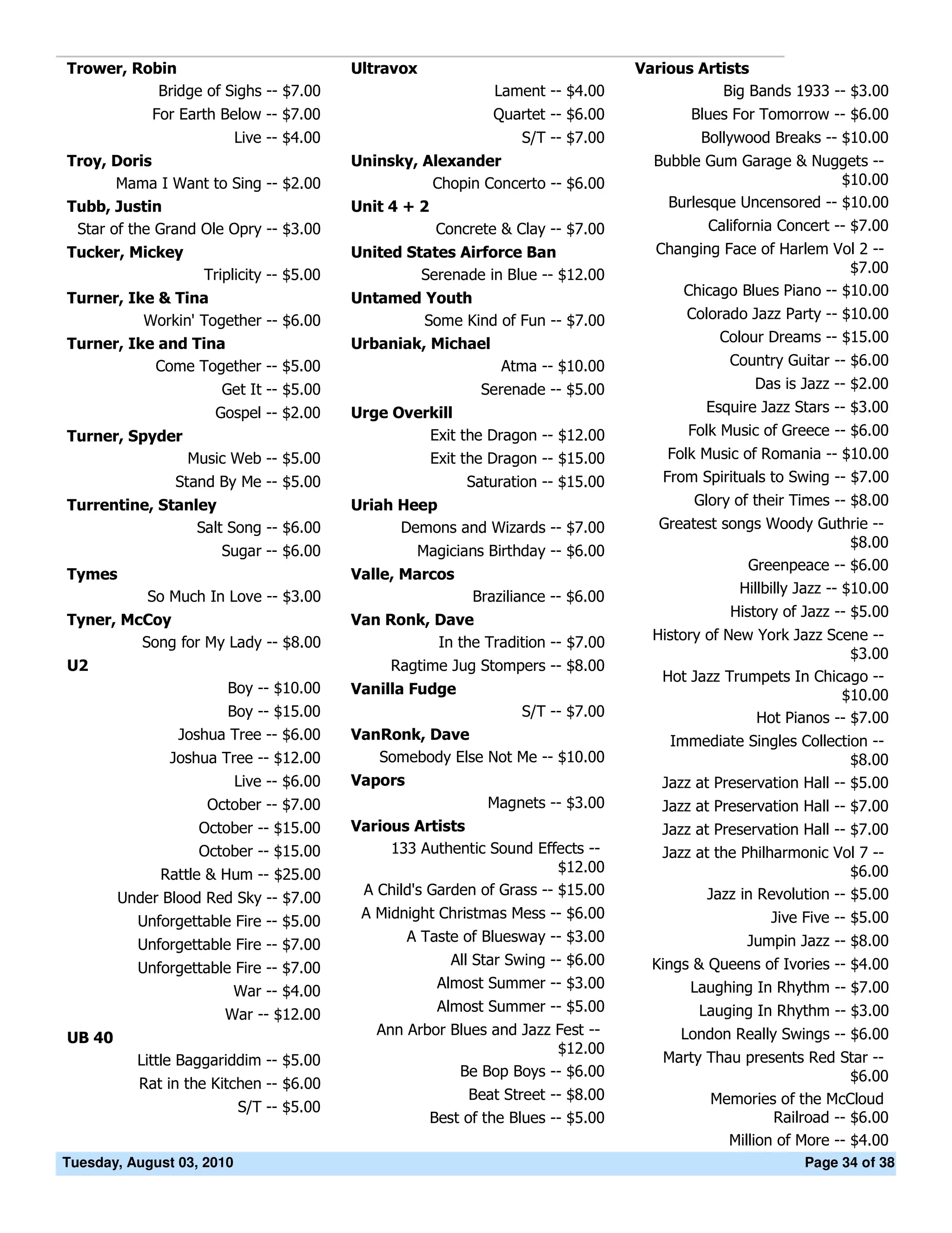 Trower, Robin                              Ultravox                                 Various Artists
           Bridge of Sighs -- $7.00                             Lament -- $4.00                Big Bands 1933 -- $3.00
            For Earth Below -- $7.00                            Quartet -- $6.00           Blues For Tomorrow -- $6.00
                           Live -- $4.00                            S/T -- $7.00             Bollywood Breaks -- $10.00
Troy, Doris                                Uninsky, Alexander                         Bubble Gum Garage & Nuggets --
       Mama I Want to Sing -- $2.00                   Chopin Concerto -- $6.00                                  $10.00
Tubb, Justin                               Unit 4 + 2                                   Burlesque Uncensored -- $10.00
 Star of the Grand Ole Opry -- $3.00                  Concrete & Clay -- $7.00                California Concert -- $7.00
Tucker, Mickey                             United States Airforce Ban                 Changing Face of Harlem Vol 2 --
                   Triplicity -- $5.00              Serenade in Blue -- $12.00                                   $7.00
Turner, Ike & Tina                         Untamed Youth                                 Chicago Blues Piano -- $10.00
          Workin' Together -- $6.00                 Some Kind of Fun -- $7.00              Colorado Jazz Party -- $10.00
Turner, Ike and Tina                       Urbaniak, Michael                                    Colour Dreams -- $15.00
           Come Together -- $5.00                             Atma -- $10.00                     Country Guitar -- $6.00
                      Get It -- $5.00                         Serenade -- $5.00                      Das is Jazz -- $2.00
                     Gospel -- $2.00       Urge Overkill                                      Esquire Jazz Stars -- $3.00
Turner, Spyder                                      Exit the Dragon -- $12.00              Folk Music of Greece -- $6.00
                 Music Web -- $5.00                 Exit the Dragon -- $15.00           Folk Music of Romania -- $10.00
               Stand By Me -- $5.00                         Saturation -- $15.00       From Spirituals to Swing -- $7.00
Turrentine, Stanley                        Uriah Heep                                       Glory of their Times -- $8.00
                 Salt Song -- $6.00              Demons and Wizards -- $7.00           Greatest songs Woody Guthrie --
                                                                                                                     $8.00
                      Sugar -- $6.00                 Magicians Birthday -- $6.00
                                                                                                   Greenpeace -- $6.00
Tymes                                      Valle, Marcos
                                                                                                  Hillbilly Jazz -- $10.00
            So Much In Love -- $3.00                         Braziliance -- $6.00
                                                                                                 History of Jazz -- $5.00
Tyner, McCoy                               Van Ronk, Dave
         Song for My Lady -- $8.00                   In the Tradition -- $7.00        History of New York Jazz Scene --
                                                                                                                   $3.00
U2                                              Ragtime Jug Stompers -- $8.00
                                                                                       Hot Jazz Trumpets In Chicago --
                       Boy -- $10.00       Vanilla Fudge                                                         $10.00
                      Boy -- $15.00                             S/T -- $7.00                         Hot Pianos -- $7.00
                Joshua Tree -- $6.00       VanRonk, Dave                                Immediate Singles Collection --
               Joshua Tree -- $12.00          Somebody Else Not Me -- $10.00                                        $8.00
                           Live -- $6.00   Vapors                                      Jazz at Preservation Hall -- $5.00
                    October -- $7.00                           Magnets -- $3.00        Jazz at Preservation Hall -- $7.00
                   October -- $15.00       Various Artists                             Jazz at Preservation Hall -- $7.00
                   October -- $15.00            133 Authentic Sound Effects --         Jazz at the Philharmonic Vol 7 --
             Rattle & Hum -- $25.00                                      $12.00                                     $6.00
                                            A Child's Garden of Grass -- $15.00               Jazz in Revolution -- $5.00
        Under Blood Red Sky -- $7.00
                                            A Midnight Christmas Mess -- $6.00                          Jive Five -- $5.00
          Unforgettable Fire -- $5.00
                                                    A Taste of Bluesway -- $3.00                    Jumpin Jazz -- $8.00
          Unforgettable Fire -- $7.00
                                                          All Star Swing -- $6.00     Kings & Queens of Ivories -- $4.00
          Unforgettable Fire -- $7.00
                                                        Almost Summer -- $3.00             Laughing In Rhythm -- $7.00
                        War -- $4.00
                                                        Almost Summer -- $5.00               Lauging In Rhythm -- $3.00
                      War -- $12.00
                                              Ann Arbor Blues and Jazz Fest --            London Really Swings -- $6.00
UB 40
                                                                       $12.00
          Little Baggariddim -- $5.00                                                  Marty Thau presents Red Star --
                                                         Be Bop Boys -- $6.00                                      $6.00
          Rat in the Kitchen -- $6.00
                                                             Beat Street -- $8.00            Memories of the McCloud
                           S/T -- $5.00
                                                       Best of the Blues -- $5.00                      Railroad -- $6.00
                                                                                                Million of More -- $4.00
Tuesday, August 03, 2010                                                                                     Page 34 of 38
 