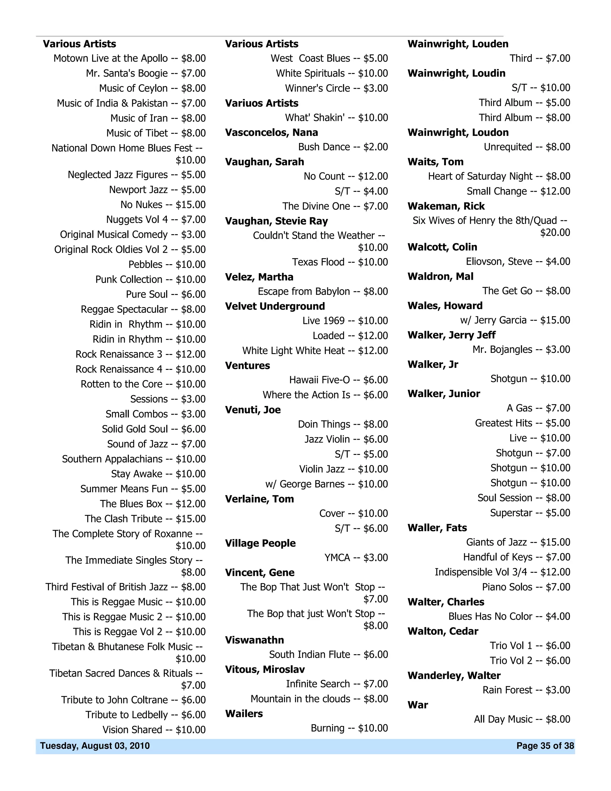 Various Artists                            Various Artists                          Wainwright, Louden
  Motown Live at the Apollo -- $8.00                West Coast Blues -- $5.00                              Third -- $7.00
          Mr. Santa's Boogie -- $7.00                 White Spirituals -- $10.00    Wainwright, Loudin
              Music of Ceylon -- $8.00                   Winner's Circle -- $3.00                          S/T -- $10.00
   Music of India & Pakistan -- $7.00      Variuos Artists                                          Third Album -- $5.00
                Music of Iran -- $8.00                 What' Shakin' -- $10.00                   Third Album -- $8.00
               Music of Tibet -- $8.00     Vasconcelos, Nana                        Wainwright, Loudon
  National Down Home Blues Fest --                        Bush Dance -- $2.00                     Unrequited -- $8.00
                             $10.00        Vaughan, Sarah                           Waits, Tom
     Neglected Jazz Figures -- $5.00                     No Count -- $12.00            Heart of Saturday Night -- $8.00
                Newport Jazz -- $5.00                               S/T -- $4.00                 Small Change -- $12.00
                 No Nukes -- $15.00                  The Divine One -- $7.00        Wakeman, Rick
               Nuggets Vol 4 -- $7.00      Vaughan, Stevie Ray                       Six Wives of Henry the 8th/Quad --
    Original Musical Comedy -- $3.00           Couldn't Stand the Weather --                                      $20.00
   Original Rock Oldies Vol 2 -- $5.00                                 $10.00       Walcott, Colin
                     Pebbles -- $10.00                  Texas Flood -- $10.00                    Eliovson, Steve -- $4.00
             Punk Collection -- $10.00     Velez, Martha                            Waldron, Mal
                   Pure Soul -- $6.00             Escape from Babylon -- $8.00                    The Get Go -- $8.00
         Reggae Spectacular -- $8.00       Velvet Underground                       Wales, Howard
           Ridin in Rhythm -- $10.00                        Live 1969 -- $10.00              w/ Jerry Garcia -- $15.00
            Ridin in Rhythm -- $10.00                          Loaded -- $12.00     Walker, Jerry Jeff
        Rock Renaissance 3 -- $12.00          White Light White Heat -- $12.00                   Mr. Bojangles -- $3.00
        Rock Renaissance 4 -- $10.00       Ventures                                 Walker, Jr
                                                         Hawaii Five-O -- $6.00                       Shotgun -- $10.00
         Rotten to the Core -- $10.00
                                                   Where the Action Is -- $6.00     Walker, Junior
                     Sessions -- $3.00
                                           Venuti, Joe                                                    A Gas -- $7.00
               Small Combos -- $3.00
                                                            Doin Things -- $8.00                   Greatest Hits -- $5.00
              Solid Gold Soul -- $6.00
                                                             Jazz Violin -- $6.00                          Live -- $10.00
                Sound of Jazz -- $7.00
                                                                     S/T -- $5.00                      Shotgun -- $7.00
     Southern Appalachians -- $10.00
                                                            Violin Jazz -- $10.00                     Shotgun -- $10.00
               Stay Awake -- $10.00
                                                   w/ George Barnes -- $10.00                         Shotgun -- $10.00
         Summer Means Fun -- $5.00
                                           Verlaine, Tom                                           Soul Session -- $8.00
              The Blues Box -- $12.00
                                                                 Cover -- $10.00                      Superstar -- $5.00
          The Clash Tribute -- $15.00
                                                                    S/T -- $6.00    Waller, Fats
  The Complete Story of Roxanne --
                                 $10.00    Village People                                       Giants of Jazz -- $15.00
     The Immediate Singles Story --                               YMCA -- $3.00                Handful of Keys -- $7.00
                                   $8.00   Vincent, Gene                                  Indispensible Vol 3/4 -- $12.00
 Third Festival of British Jazz -- $8.00      The Bop That Just Won't Stop --                        Piano Solos -- $7.00
       This is Reggae Music -- $10.00                                     $7.00     Walter, Charles
     This is Reggae Music 2 -- $10.00          The Bop that just Won't Stop --              Blues Has No Color -- $4.00
                                                                          $8.00
       This is Reggae Vol 2 -- $10.00                                               Walton, Cedar
                                           Viswanathn
  Tibetan & Bhutanese Folk Music --                                                                  Trio Vol 1 -- $6.00
                               $10.00               South Indian Flute -- $6.00
                                                                                                      Trio Vol 2 -- $6.00
  Tibetan Sacred Dances & Rituals --       Vitous, Miroslav
                                                                                    Wanderley, Walter
                                 $7.00                 Infinite Search -- $7.00
                                                                                                 Rain Forest -- $3.00
     Tribute to John Coltrane -- $6.00          Mountain in the clouds -- $8.00
                                                                                    War
          Tribute to Ledbelly -- $6.00     Wailers
                                                                                                   All Day Music -- $8.00
              Vision Shared -- $10.00                        Burning -- $10.00
Tuesday, August 03, 2010                                                                                    Page 35 of 38
 