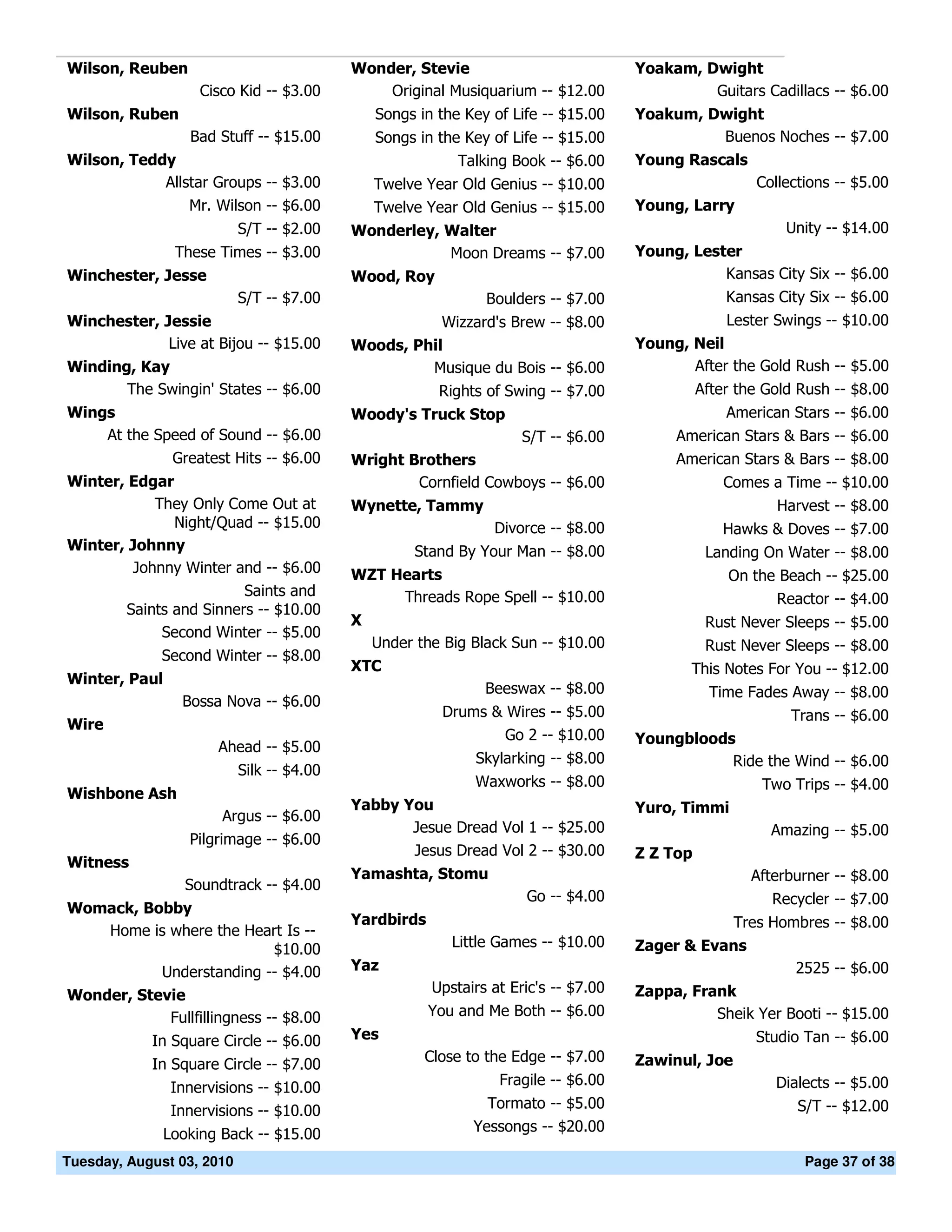 Wilson, Reuben                             Wonder, Stevie                            Yoakam, Dwight
                   Cisco Kid -- $3.00          Original Musiquarium -- $12.00                 Guitars Cadillacs -- $6.00
Wilson, Ruben                                  Songs in the Key of Life -- $15.00    Yoakum, Dwight
                 Bad Stuff -- $15.00           Songs in the Key of Life -- $15.00             Buenos Noches -- $7.00
Wilson, Teddy                                              Talking Book -- $6.00     Young Rascals
            Allstar Groups -- $3.00            Twelve Year Old Genius -- $10.00                        Collections -- $5.00
                Mr. Wilson -- $6.00            Twelve Year Old Genius -- $15.00      Young, Larry
                           S/T -- $2.00    Wonderley, Walter                                                Unity -- $14.00
               These Times -- $3.00                   Moon Dreams -- $7.00           Young, Lester
Winchester, Jesse                          Wood, Roy                                            Kansas City Six -- $6.00
                           S/T -- $7.00                        Boulders -- $7.00                   Kansas City Six -- $6.00
Winchester, Jessie                                    Wizzard's Brew -- $8.00                      Lester Swings -- $10.00
             Live at Bijou -- $15.00       Woods, Phil                               Young, Neil
Winding, Kay                                        Musique du Bois -- $6.00                After the Gold Rush -- $5.00
       The Swingin' States -- $6.00                     Rights of Swing -- $7.00               After the Gold Rush -- $8.00
Wings                                      Woody's Truck Stop                                      American Stars -- $6.00
    At the Speed of Sound -- $6.00                               S/T -- $6.00             American Stars & Bars -- $6.00
             Greatest Hits -- $6.00        Wright Brothers                                American Stars & Bars -- $8.00
Winter, Edgar                                      Cornfield Cowboys -- $6.00                      Comes a Time -- $10.00
           They Only Come Out at           Wynette, Tammy                                                 Harvest -- $8.00
              Night/Quad -- $15.00                              Divorce -- $8.00                   Hawks & Doves -- $7.00
Winter, Johnny                                       Stand By Your Man -- $8.00                 Landing On Water -- $8.00
        Johnny Winter and -- $6.00         WZT Hearts                                              On the Beach -- $25.00
                        Saints and              Threads Rope Spell -- $10.00                             Reactor -- $4.00
       Saints and Sinners -- $10.00
                                           X                                                    Rust Never Sleeps -- $5.00
            Second Winter -- $5.00
                                               Under the Big Black Sun -- $10.00                Rust Never Sleeps -- $8.00
             Second Winter -- $8.00
                                           XTC                                              This Notes For You -- $12.00
Winter, Paul
                                                               Beeswax -- $8.00                  Time Fades Away -- $8.00
                Bossa Nova -- $6.00
                                                        Drums & Wires -- $5.00                              Trans -- $6.00
Wire
                                                                Go 2 -- $10.00       Youngbloods
                      Ahead -- $5.00
                                                             Skylarking -- $8.00                Ride the Wind -- $6.00
                           Silk -- $4.00
                                                             Waxworks -- $8.00                          Two Trips -- $4.00
Wishbone Ash
                                           Yabby You                                 Yuro, Timmi
                      Argus -- $6.00
                                                  Jesue Dread Vol 1 -- $25.00                            Amazing -- $5.00
                 Pilgrimage -- $6.00
                                                  Jesus Dread Vol 2 -- $30.00        Z Z Top
Witness
                                           Yamashta, Stomu                                             Afterburner -- $8.00
                 Soundtrack -- $4.00
                                                                     Go -- $4.00                          Recycler -- $7.00
Womack, Bobby
                                           Yardbirds                                                Tres Hombres -- $8.00
    Home is where the Heart Is --
                             $10.00                       Little Games -- $10.00     Zager & Evans
           Understanding -- $4.00          Yaz                                                               2525 -- $6.00
Wonder, Stevie                                         Upstairs at Eric's -- $7.00   Zappa, Frank
            Fullfillingness -- $8.00                   You and Me Both -- $6.00                Sheik Yer Booti -- $15.00
            In Square Circle -- $6.00      Yes                                                         Studio Tan -- $6.00
            In Square Circle -- $7.00                 Close to the Edge -- $7.00     Zawinul, Joe
               Innervisions -- $10.00                            Fragile -- $6.00                         Dialects -- $5.00
               Innervisions -- $10.00                          Tormato -- $5.00                              S/T -- $12.00
              Looking Back -- $15.00                         Yessongs -- $20.00

Tuesday, August 03, 2010                                                                                      Page 37 of 38
 