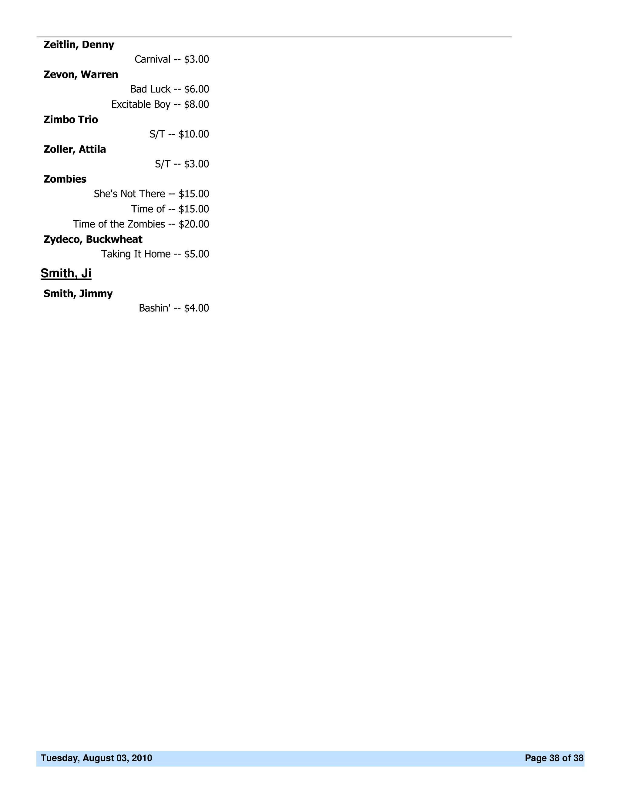 Zeitlin, Denny
                      Carnival -- $3.00
Zevon, Warren
                     Bad Luck -- $6.00
                 Excitable Boy -- $8.00
Zimbo Trio
                         S/T -- $10.00
Zoller, Attila
                           S/T -- $3.00
Zombies
            She's Not There -- $15.00
                   Time of -- $15.00
      Time of the Zombies -- $20.00
Zydeco, Buckwheat
          Taking It Home -- $5.00
Smith, Ji
Smith, Jimmy
                       Bashin' -- $4.00




Tuesday, August 03, 2010                  Page 38 of 38
 