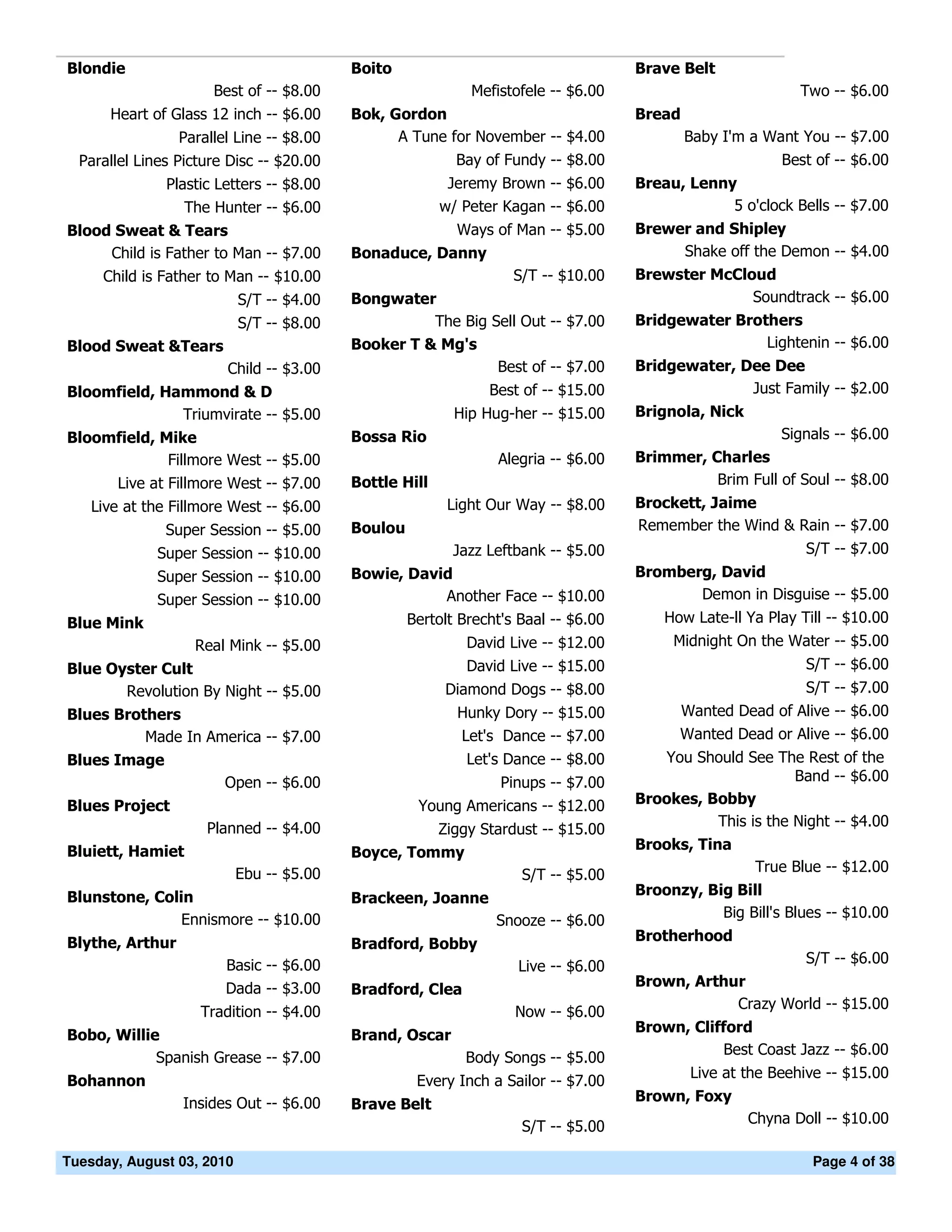 Blondie                                   Boito                                     Brave Belt
                      Best of -- $8.00                      Mefistofele -- $6.00                            Two -- $6.00
      Heart of Glass 12 inch -- $6.00     Bok, Gordon                               Bread
                 Parallel Line -- $8.00         A Tune for November -- $4.00                Baby I'm a Want You -- $7.00
  Parallel Lines Picture Disc -- $20.00                   Bay of Fundy -- $8.00                          Best of -- $6.00
               Plastic Letters -- $8.00                  Jeremy Brown -- $6.00      Breau, Lenny
                  The Hunter -- $6.00                   w/ Peter Kagan -- $6.00                 5 o'clock Bells -- $7.00
Blood Sweat & Tears                                       Ways of Man -- $5.00      Brewer and Shipley
     Child is Father to Man -- $7.00      Bonaduce, Danny                                Shake off the Demon -- $4.00
     Child is Father to Man -- $10.00                              S/T -- $10.00    Brewster McCloud
                           S/T -- $4.00   Bongwater                                               Soundtrack -- $6.00
                           S/T -- $8.00             The Big Sell Out -- $7.00       Bridgewater Brothers
Blood Sweat &Tears                        Booker T & Mg's                                           Lightenin -- $6.00
                        Child -- $3.00                       Best of -- $7.00       Bridgewater, Dee Dee
Bloomfield, Hammond & D                                        Best of -- $15.00                  Just Family -- $2.00
              Triumvirate -- $5.00                        Hip Hug-her -- $15.00     Brignola, Nick
Bloomfield, Mike                          Bossa Rio                                                      Signals -- $6.00
             Fillmore West -- $5.00                             Alegria -- $6.00    Brimmer, Charles
       Live at Fillmore West -- $7.00     Bottle Hill                                         Brim Full of Soul -- $8.00
    Live at the Fillmore West -- $6.00                   Light Our Way -- $8.00     Brockett, Jaime
               Super Session -- $5.00     Boulou                                    Remember the Wind & Rain -- $7.00
              Super Session -- $10.00                     Jazz Leftbank -- $5.00                             S/T -- $7.00
              Super Session -- $10.00     Bowie, David                              Bromberg, David
              Super Session -- $10.00                Another Face -- $10.00                Demon in Disguise -- $5.00
Blue Mink                                          Bertolt Brecht's Baal -- $6.00       How Late-ll Ya Play Till -- $10.00
                   Real Mink -- $5.00                       David Live -- $12.00         Midnight On the Water -- $5.00
Blue Oyster Cult                                            David Live -- $15.00                             S/T -- $6.00
       Revolution By Night -- $5.00                     Diamond Dogs -- $8.00                                S/T -- $7.00
Blues Brothers                                            Hunky Dory -- $15.00            Wanted Dead of Alive -- $6.00
          Made In America -- $7.00                        Let's Dance -- $7.00            Wanted Dead or Alive -- $6.00
Blues Image                                                 Let's Dance -- $8.00       You Should See The Rest of the
                        Open -- $6.00                            Pinups -- $7.00                          Band -- $6.00
Blues Project                                       Young Americans -- $12.00       Brookes, Bobby
                     Planned -- $4.00                                                         This is the Night -- $4.00
                                                    Ziggy Stardust -- $15.00
Bluiett, Hamiet                                                                     Brooks, Tina
                                          Boyce, Tommy
                           Ebu -- $5.00                                                               True Blue -- $12.00
                                                                S/T -- $5.00
Blunstone, Colin                                                                    Broonzy, Big Bill
                                          Brackeen, Joanne
               Ennismore -- $10.00                                                             Big Bill's Blues -- $10.00
                                                                Snooze -- $6.00
Blythe, Arthur                                                                      Brotherhood
                                          Bradford, Bobby
                        Basic -- $6.00                                                                       S/T -- $6.00
                                                                   Live -- $6.00
                        Dada -- $3.00                                               Brown, Arthur
                                          Bradford, Clea
                                                                                                Crazy World -- $15.00
                    Tradition -- $4.00                             Now -- $6.00
                                                                                    Brown, Clifford
Bobo, Willie                              Brand, Oscar
                                                                                               Best Coast Jazz -- $6.00
            Spanish Grease -- $7.00                        Body Songs -- $5.00
                                                                                            Live at the Beehive -- $15.00
Bohannon                                            Every Inch a Sailor -- $7.00
                 Insides Out -- $6.00                                               Brown, Foxy
                                          Brave Belt
                                                                                                     Chyna Doll -- $10.00
                                                                    S/T -- $5.00

Tuesday, August 03, 2010                                                                                      Page 4 of 38
 