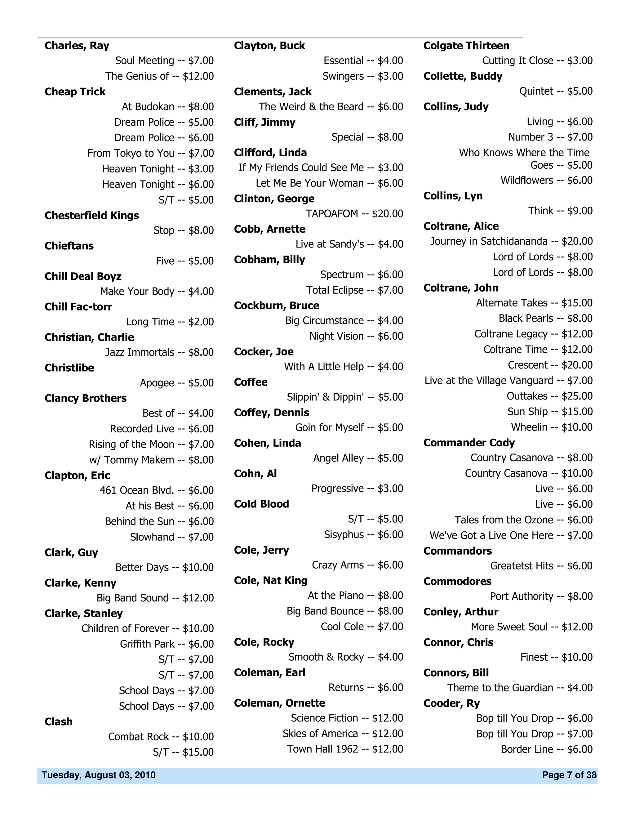 Charles, Ray                               Clayton, Buck                            Colgate Thirteen
                Soul Meeting -- $7.00                          Essential -- $4.00              Cutting It Close -- $3.00
             The Genius of -- $12.00                           Swingers -- $3.00    Collette, Buddy
Cheap Trick                                Clements, Jack                                                 Quintet -- $5.00
                 At Budokan -- $8.00           The Weird & the Beard -- $6.00       Collins, Judy
               Dream Police -- $5.00       Cliff, Jimmy                                                    Living -- $6.00
               Dream Police -- $6.00                             Special -- $8.00                       Number 3 -- $7.00
         From Tokyo to You -- $7.00        Clifford, Linda                                 Who Knows Where the Time
             Heaven Tonight -- $3.00        If My Friends Could See Me -- $3.00                          Goes -- $5.00
             Heaven Tonight -- $6.00           Let Me Be Your Woman -- $6.00                      Wildflowers -- $6.00
                           S/T -- $5.00    Clinton, George                          Collins, Lyn
Chesterfield Kings                                        TAPOAFOM -- $20.00                                Think -- $9.00
                        Stop -- $8.00      Cobb, Arnette                            Coltrane, Alice
Chieftans                                              Live at Sandy's -- $4.00      Journey in Satchidananda -- $20.00
                           Five -- $5.00   Cobham, Billy                                            Lord of Lords -- $8.00
Chill Deal Boyz                                               Spectrum -- $6.00                     Lord of Lords -- $8.00
            Make Your Body -- $4.00                      Total Eclipse -- $7.00     Coltrane, John
Chill Fac-torr                             Cockburn, Bruce                                    Alternate Takes -- $15.00
                 Long Time -- $2.00                 Big Circumstance -- $4.00                      Black Pearls -- $8.00
Christian, Charlie                                          Night Vision -- $6.00             Coltrane Legacy -- $12.00
            Jazz Immortals -- $8.00        Cocker, Joe                                             Coltrane Time -- $12.00
Christlibe                                          With A Little Help -- $4.00                         Crescent -- $20.00
                     Apogee -- $5.00       Coffee                                   Live at the Village Vanguard -- $7.00
Clancy Brothers                                       Slippin' & Dippin' -- $5.00                      Outtakes -- $25.00
                      Best of -- $4.00     Coffey, Dennis                                               Sun Ship -- $15.00
               Recorded Live -- $6.00                 Goin for Myself -- $5.00                          Wheelin -- $10.00
         Rising of the Moon -- $7.00       Cohen, Linda                             Commander Cody
          w/ Tommy Makem -- $8.00                            Angel Alley -- $5.00         Country Casanova -- $8.00
Clapton, Eric                              Cohn, Al                                         Country Casanova -- $10.00
           461 Ocean Blvd. -- $6.00                         Progressive -- $3.00                          Live -- $6.00
                  At his Best -- $6.00     Cold Blood                                                        Live -- $6.00
             Behind the Sun -- $6.00                                S/T -- $5.00          Tales from the Ozone -- $6.00
                   Slowhand -- $7.00                           Sisyphus -- $6.00     We've Got a Live One Here -- $7.00
Clark, Guy                                 Cole, Jerry                              Commandors
                Better Days -- $10.00                       Crazy Arms -- $6.00               Greatetst Hits -- $6.00
Clarke, Kenny                              Cole, Nat King                           Commodores
          Big Band Sound -- $12.00                          At the Piano -- $8.00             Port Authority -- $8.00
Clarke, Stanley                                       Big Band Bounce -- $8.00      Conley, Arthur
       Children of Forever -- $10.00                          Cool Cole -- $7.00             More Sweet Soul -- $12.00
                 Griffith Park -- $6.00    Cole, Rocky                              Connor, Chris
                           S/T -- $7.00              Smooth & Rocky -- $4.00                              Finest -- $10.00
                           S/T -- $7.00    Coleman, Earl                            Connors, Bill
                School Days -- $7.00                            Returns -- $6.00        Theme to the Guardian -- $4.00
                School Days -- $7.00       Coleman, Ornette                         Cooder, Ry
Clash                                                Science Fiction -- $12.00               Bop till You Drop -- $6.00
              Combat Rock -- $10.00                   Skies of America -- $12.00               Bop till You Drop -- $7.00
                      S/T -- $15.00                    Town Hall 1962 -- $12.00                     Border Line -- $6.00

Tuesday, August 03, 2010                                                                                       Page 7 of 38
 