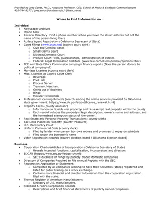 Provided by Joey Senat, Ph.D., Associate Professor, OSU School of Media & Strategic Communications
405-744-8277 / joey.senat@okstate.edu / @joey_senat
Where to Find Information on …
Individual
• Newspaper archives
• Phone book
• Reverse Directory: Find a phone number when you have the street address but not the
name of the person living there
• Athlete Agent Registration (Oklahoma Secretary of State)
• Court Filings (www.oscn.net) (county court clerk)
o Civil and Criminal cases
o Small claims Court
o Divorce/Domestic Court
o Probate Court: wills, guardianships, administration of estates
o Federal: Legal Information Institute (www.law.cornell.edu/federal/opinions.html)
• FEC and State Ethics Commission campaign finance reports (Does the person donate to
political campaigns?)
• Marriage Licenses (county court clerk)
• Misc. Licenses at County Court Clerk
o Beverage
o Pool Hall
o Process Server
o Transient Merchant
o Going out of Business
o Bingo
o Minister Credentials
• Professional Licensing Records (search among the online services provided by Oklahoma
state government: https://www.ok.gov/about/license_renewal.html)
• Property Taxes (county assessor)
o Information on taxable real property and tax-exempt real property within the county.
o Each record includes the property's legal description, owner's name and address, and
the homestead exemption status of the owner.
• Real Estate and Personal Property Transactions (county clerk)
• Tax Liens Placed on Property (county treasurer)
• U.S. Bankruptcy Court
• Uniform Commercial Code (county clerk)
o Filed by lender when person borrows money and promises to repay on schedule
o Filed under the borrower’s name
• Voter Registration Records (county election board / Oklahoma Election Board)
Business
• Corporation Charter/Articles of Incorporation (Oklahoma Secretary of State)
o Reveals intended functions, capitalization, incorporators and directors
• EDGAR (https://www.sec.gov/edgar.shtml)
o SEC’s database of filings by publicly traded domestic companies
• Directory of Companies Required to File Annual Reports with the SEC.
• Registration Application or Statement:
o Completed by all companies wishing to have their securities (stock) registered and
listed for public trading on a stock exchange.
o Contains more financial and director information than the corporation registration
filed with the state.
• Thomas Register of American Manufacturers
o Directory of U.S. manufacturers.
• Standard & Poor's Corporation Records
o Descriptions and brief financial statements of publicly owned companies.
 
