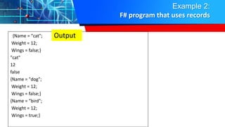 Example 2:
F# program that uses records
{Name = "cat";
Weight = 12;
Wings = false;}
"cat"
12
false
{Name = "dog";
Weight = 12;
Wings = false;}
{Name = "bird";
Weight = 12;
Wings = true;}
Output
 