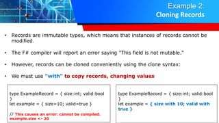 Example 2:
Cloning Records
• Records are immutable types, which means that instances of records cannot be
modified.
• The F# compiler will report an error saying "This field is not mutable.“
• However, records can be cloned conveniently using the clone syntax:
• We must use "with" to copy records, changing values
type ExampleRecord = { size:int; valid:bool
}
let example = { size=10; valid=true }
// This causes an error: cannot be compiled.
example.size <- 20
type ExampleRecord = { size:int; valid:bool
}
let example = { size with 10; valid with
true }
 