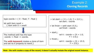 Example 2:
Cloning Records
type coords = { X : float; Y : float }
let setX item newX =
{ item with X = newX
The method setX has the type
coords -> float -> coords.
The with keyword creates a clone of item
and set its X property to newX.}
> let start = { X = 1.0; Y = 2.0 };;
val start : coords
> let finish = setX start 15.5;;
val finish : coords
> start;;
val it : coords = {X = 1.0;
Y = 2.0;}
> finish;;
val it : coords = {X = 15.5;
Y = 2.0;}
Note : the setX creates a copy of the record, it doesn't actually mutate the original record instance.
 