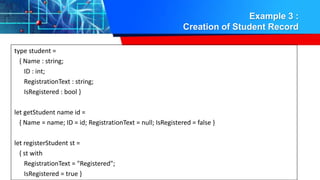 Example 3 :
Creation of Student Record
type student =
{ Name : string;
ID : int;
RegistrationText : string;
IsRegistered : bool }
let getStudent name id =
{ Name = name; ID = id; RegistrationText = null; IsRegistered = false }
let registerStudent st =
{ st with
RegistrationText = "Registered";
IsRegistered = true }
 