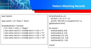 Pattern Matching Records
open System
type coords = { X : float; Y : float }
let getQuadrant = function
| { X = 0.0; Y = 0.0 } -> "Origin"
| item when item.X >= 0.0 && item.Y >= 0.0 -> "I"
| item when item.X <= 0.0 && item.Y >= 0.0 -> "II"
| item when item.X <= 0.0 && item.Y <= 0.0 -> "III"
| item when item.X >= 0.0 && item.Y <= 0.0 -> "IV"
let testCoords (x, y) =
let item = { X = x; Y = y }
printfn "(%f, %f) is in quadrant %s" x y
(getQuadrant item)
let main() =
testCoords(0.0, 0.0)
testCoords(1.0, 1.0)
testCoords(-1.0, 1.0)
testCoords(-1.0, -1.0)
testCoords(1.0, -1.0)
main()
 