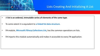 Lists Creating And Initializing A List
• A list is an ordered, immutable series of elements of the same type.
• To some extent it is equivalent to a linked list data structure.
• F# module, Microsoft.FSharp.Collections.List, has the common operations on lists.
• F# imports this module automatically and makes it accessible to every F# application.
 