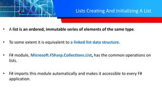 Lists Creating And Initializing A List
• A list is an ordered, immutable series of elements of the same type.
• To some extent it is equivalent to a linked list data structure.
• F# module, Microsoft.FSharp.Collections.List, has the common operations on
lists.
• F# imports this module automatically and makes it accessible to every F#
application.
 