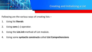 Creating and Initializing a List
Following are the various ways of creating lists −
1. Using list literals
2. Using cons (::) operator.
3. Using the List.init method of List module.
4. Using some syntactic constructs called List Comprehensions
 