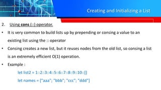 Creating and Initializing a List
2. Using cons (::) operator.
• It is very common to build lists up by prepending or consing a value to an
existing list using the :: operator
• Consing creates a new list, but it reuses nodes from the old list, so consing a list
is an extremely efficient O(1) operation.
• Example :
let list2 = 1::2::3::4::5::6::7::8::9::10::[]
let names = ["aaa"; "bbb"; "ccc"; "ddd"]
 