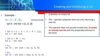Creating and Initializing a List
• Example :
>1 :: 2 :: 3 :: [];;
val it : int list = [1; 2; 3]
• [] denotes an empty list
• The :: operator prepends items to a list, returning a
new list
• This operator does not actually mutate lists, it creates
an entirely new list with the prepended element in
the front
> let x = 1 :: 2 :: 3 :: 4 :: [];;
val x : int list
> let y = 12 :: x;;
val y : int list
> x;;
val it : int list = [1; 2; 3; 4]
> y;;
val it : int list = [12; 1; 2; 3; 4]
 