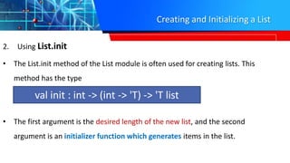Creating and Initializing a List
2. Using List.init
• The List.init method of the List module is often used for creating lists. This
method has the type
• The first argument is the desired length of the new list, and the second
argument is an initializer function which generates items in the list.
val init : int -> (int -> 'T) -> 'T list
 