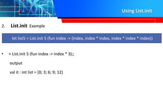 Using List.init
2. List.init Example
• > List.init 5 (fun index -> index * 3);;
output
val it : int list = [0; 3; 6; 9; 12]
let list5 = List.init 5 (fun index -> (index, index * index, index * index * index))
 