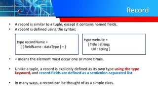 Record
• A record is similar to a tuple, except it contains named fields.
• A record is defined using the syntax:
• + means the element must occur one or more times.
• Unlike a tuple, a record is explicitly defined as its own type using the type
keyword, and record fields are defined as a semicolon-separated list.
• In many ways, a record can be thought of as a simple class.
type recordName =
{ [ fieldName : dataType ] + }
type website =
{ Title : string;
Url : string }
 