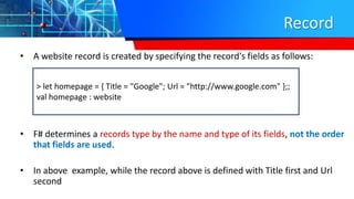 Record
• A website record is created by specifying the record's fields as follows:
• F# determines a records type by the name and type of its fields, not the order
that fields are used.
• In above example, while the record above is defined with Title first and Url
second
> let homepage = { Title = "Google"; Url = "http://www.google.com" };;
val homepage : website
 
