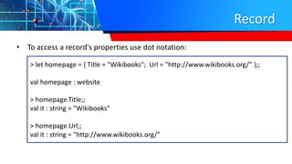 Record
• To access a record's properties use dot notation:
> let homepage = { Title = "Wikibooks"; Url = "http://www.wikibooks.org/" };;
val homepage : website
> homepage.Title;;
val it : string = "Wikibooks"
> homepage.Url;;
val it : string = "http://www.wikibooks.org/"
 