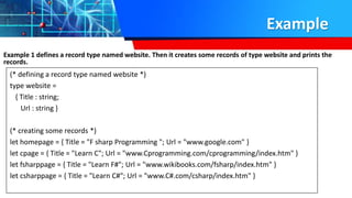 Example
Example 1 defines a record type named website. Then it creates some records of type website and prints the
records.
(* defining a record type named website *)
type website =
{ Title : string;
Url : string }
(* creating some records *)
let homepage = { Title = "F sharp Programming "; Url = "www.google.com" }
let cpage = { Title = "Learn C"; Url = "www.Cprogramming.com/cprogramming/index.htm" }
let fsharppage = { Title = "Learn F#"; Url = "www.wikibooks.com/fsharp/index.htm" }
let csharppage = { Title = "Learn C#"; Url = "www.C#.com/csharp/index.htm" }
 