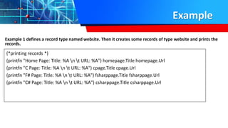 Example
Example 1 defines a record type named website. Then it creates some records of type website and prints the
records.
(*printing records *)
(printfn "Home Page: Title: %A n t URL: %A") homepage.Title homepage.Url
(printfn "C Page: Title: %A n t URL: %A") cpage.Title cpage.Url
(printfn "F# Page: Title: %A n t URL: %A") fsharppage.Title fsharppage.Url
(printfn "C# Page: Title: %A n t URL: %A") csharppage.Title csharppage.Url
 