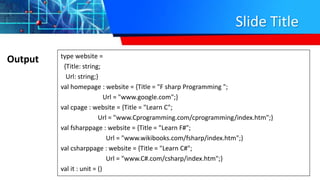 Slide Title
Output type website =
{Title: string;
Url: string;}
val homepage : website = {Title = "F sharp Programming ";
Url = "www.google.com";}
val cpage : website = {Title = "Learn C";
Url = "www.Cprogramming.com/cprogramming/index.htm";}
val fsharppage : website = {Title = "Learn F#";
Url = "www.wikibooks.com/fsharp/index.htm";}
val csharppage : website = {Title = "Learn C#";
Url = "www.C#.com/csharp/index.htm";}
val it : unit = ()
 