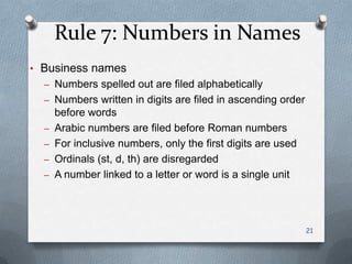 Rule 7: Numbers in Names
• Business names
– Numbers spelled out are filed alphabetically
– Numbers written in digits are filed in ascending order
before words
– Arabic numbers are filed before Roman numbers
– For inclusive numbers, only the first digits are used
– Ordinals (st, d, th) are disregarded
– A number linked to a letter or word is a single unit
21
 