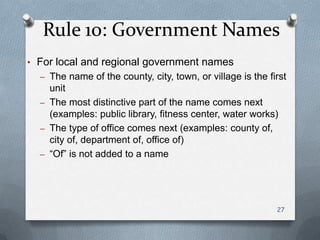 Rule 10: Government Names
• For local and regional government names
– The name of the county, city, town, or village is the first
unit
– The most distinctive part of the name comes next
(examples: public library, fitness center, water works)
– The type of office comes next (examples: county of,
city of, department of, office of)
– ―Of‖ is not added to a name
27
 