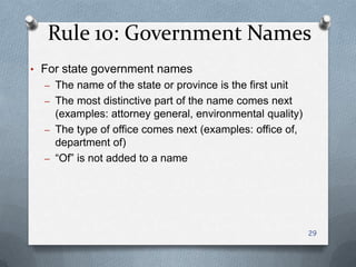 Rule 10: Government Names
• For state government names
– The name of the state or province is the first unit
– The most distinctive part of the name comes next
(examples: attorney general, environmental quality)
– The type of office comes next (examples: office of,
department of)
– ―Of‖ is not added to a name
29
 