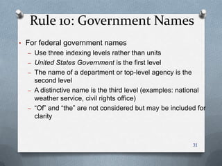 Rule 10: Government Names
• For federal government names
– Use three indexing levels rather than units
– United States Government is the first level
– The name of a department or top-level agency is the
second level
– A distinctive name is the third level (examples: national
weather service, civil rights office)
– ―Of‖ and ―the‖ are not considered but may be included for
clarity
31
 
