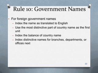 Rule 10: Government Names
• For foreign government names
– Index the name as translated to English
– Use the most distinctive part of country name as the first
unit
– Index the balance of country name
– Index distinctive names for branches, departments, or
offices next
33
 