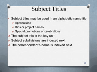 Subject Titles
• Subject titles may be used in an alphabetic name file
O Applications
O Bids or project names
O Special promotions or celebrations
O The subject title is the key unit
O Subject subdivisions are indexed next
O The correspondent’s name is indexed next
36
 